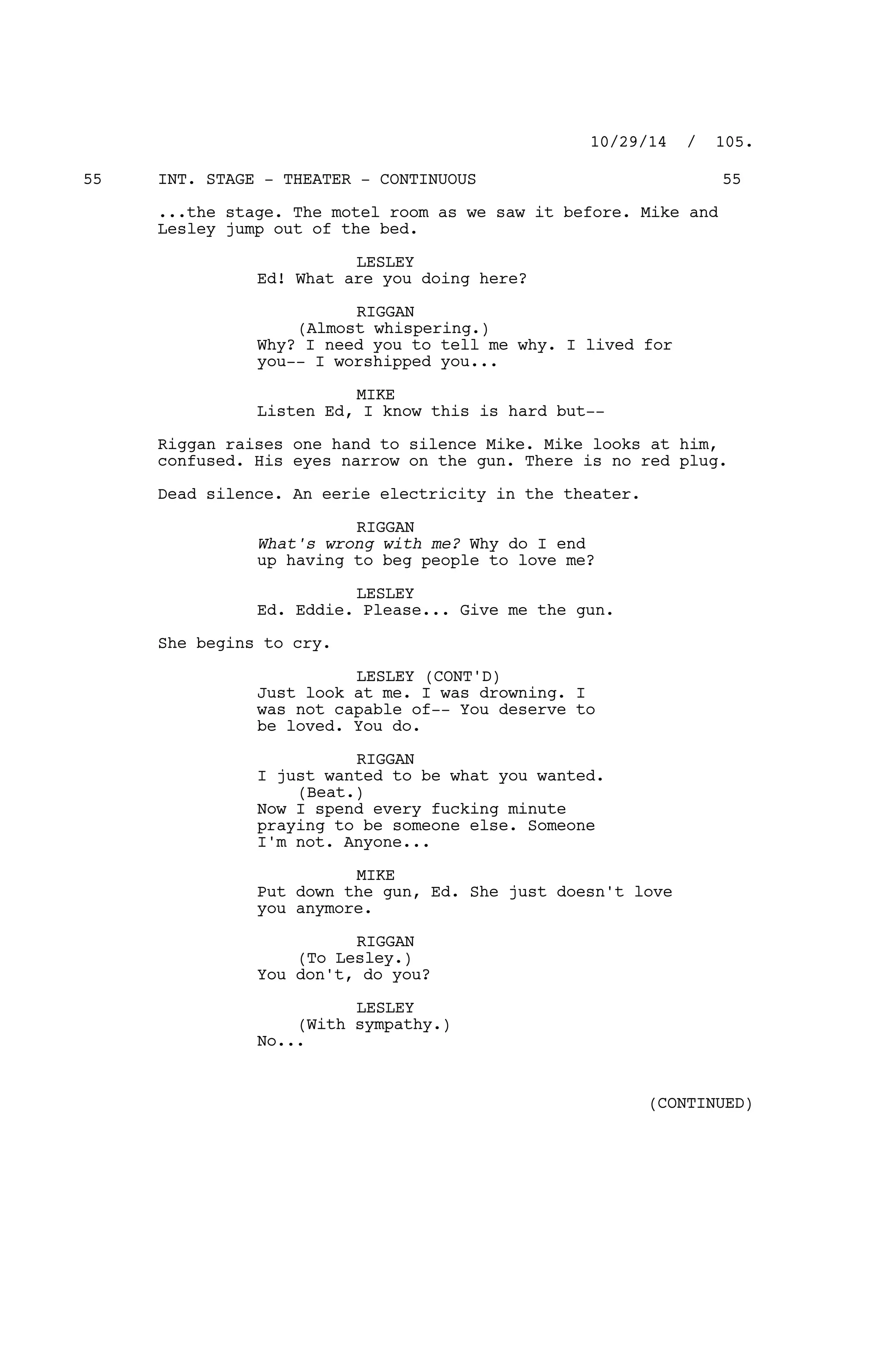 INT. STAGE - THEATER - CONTINUOUS55 55
...the stage. The motel room as we saw it before. Mike and
Lesley jump out of the bed.
LESLEY
Ed! What are you doing here?
RIGGAN
(Almost whispering.)
Why? I need you to tell me why. I lived for
you-- I worshipped you...
MIKE
Listen Ed, I know this is hard but--
Riggan raises one hand to silence Mike. Mike looks at him,
confused. His eyes narrow on the gun. There is no red plug.
Dead silence. An eerie electricity in the theater.
RIGGAN
What's wrong with me? Why do I end
up having to beg people to love me?
LESLEY
Ed. Eddie. Please... Give me the gun.
She begins to cry.
LESLEY (CONT'D)
Just look at me. I was drowning. I
was not capable of-- You deserve to
be loved. You do.
RIGGAN
I just wanted to be what you wanted.
(Beat.)
Now I spend every fucking minute
praying to be someone else. Someone
I'm not. Anyone...
MIKE
Put down the gun, Ed. She just doesn't love
you anymore.
RIGGAN
(To Lesley.)
You don't, do you?
LESLEY
(With sympathy.)
No...
10/29/14 / 105.
(CONTINUED)
 