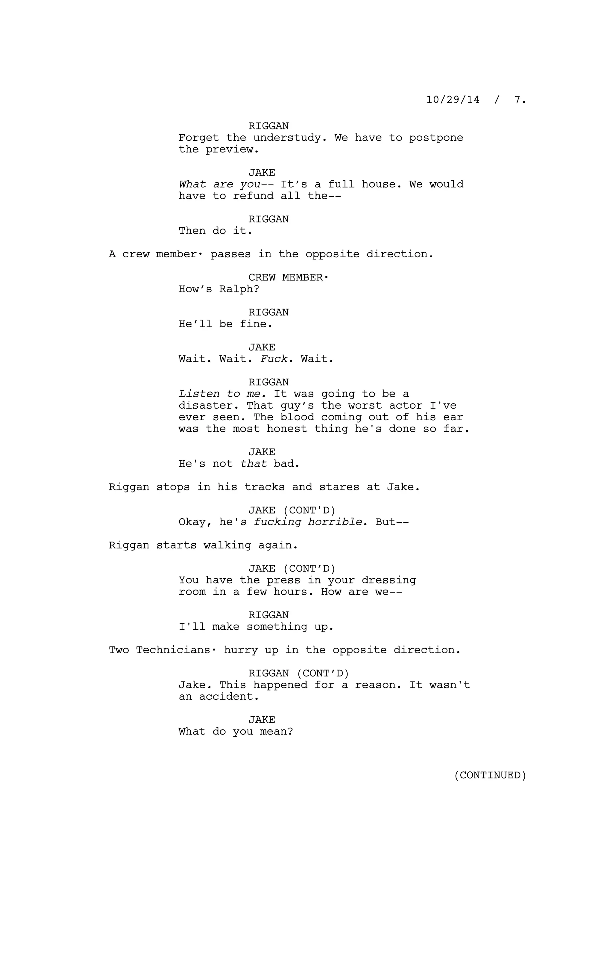 RIGGAN
Forget the understudy. We have to postpone
the preview.
JAKE
What are you-- It’s a full house. We would
have to refund all the--
RIGGAN
Then do it.
A crew member· passes in the opposite direction.
CREW MEMBER·
How’s Ralph?
RIGGAN
He’ll be fine.
JAKE
Wait. Wait. Fuck. Wait.
RIGGAN
Listen to me. It was going to be a
disaster. That guy’s the worst actor I've
ever seen. The blood coming out of his ear
was the most honest thing he's done so far.
JAKE
He's not that bad.
Riggan stops in his tracks and stares at Jake.
JAKE (CONT'D)
Okay, he's fucking horrible. But--
Riggan starts walking again.
JAKE (CONT’D)
You have the press in your dressing
room in a few hours. How are we--
RIGGAN
I'll make something up.
Two Technicians· hurry up in the opposite direction.
RIGGAN (CONT’D)
Jake. This happened for a reason. It wasn't
an accident.
JAKE
What do you mean?
10/29/14 / 7.
(CONTINUED)
 