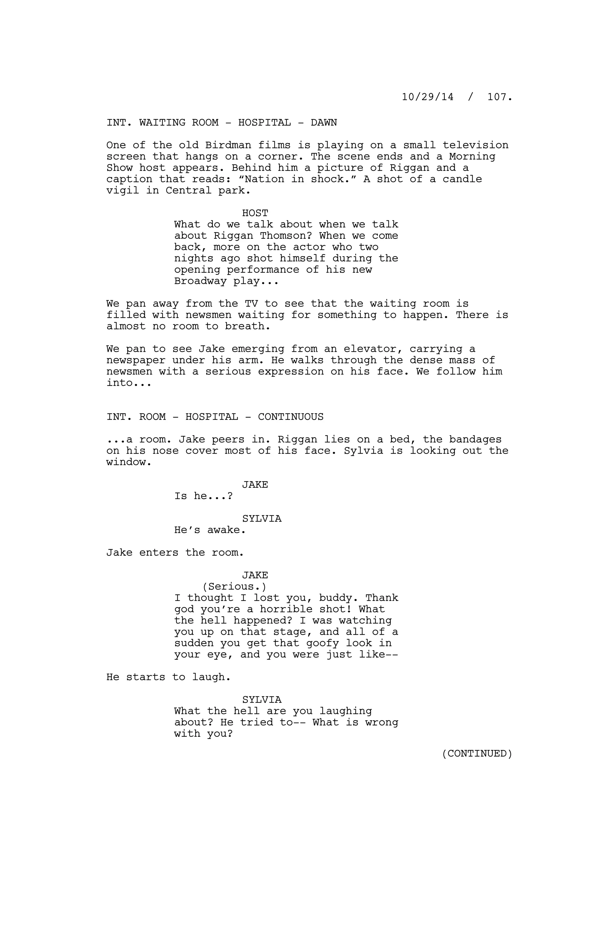 INT. WAITING ROOM - HOSPITAL - DAWN
One of the old Birdman films is playing on a small television
screen that hangs on a corner. The scene ends and a Morning
Show host appears. Behind him a picture of Riggan and a
caption that reads: “Nation in shock.” A shot of a candle
vigil in Central park.
HOST
What do we talk about when we talk
about Riggan Thomson? When we come
back, more on the actor who two
nights ago shot himself during the
opening performance of his new
Broadway play...
We pan away from the TV to see that the waiting room is
filled with newsmen waiting for something to happen. There is
almost no room to breath.
We pan to see Jake emerging from an elevator, carrying a
newspaper under his arm. He walks through the dense mass of
newsmen with a serious expression on his face. We follow him
into...
INT. ROOM - HOSPITAL - CONTINUOUS
...a room. Jake peers in. Riggan lies on a bed, the bandages
on his nose cover most of his face. Sylvia is looking out the
window.
JAKE
Is he...?
SYLVIA
He’s awake.
Jake enters the room.
JAKE
(Serious.)
I thought I lost you, buddy. Thank
god you’re a horrible shot! What
the hell happened? I was watching
you up on that stage, and all of a
sudden you get that goofy look in
your eye, and you were just like--
He starts to laugh.
SYLVIA
What the hell are you laughing
about? He tried to-- What is wrong
with you?
10/29/14 / 107.
(CONTINUED)
 