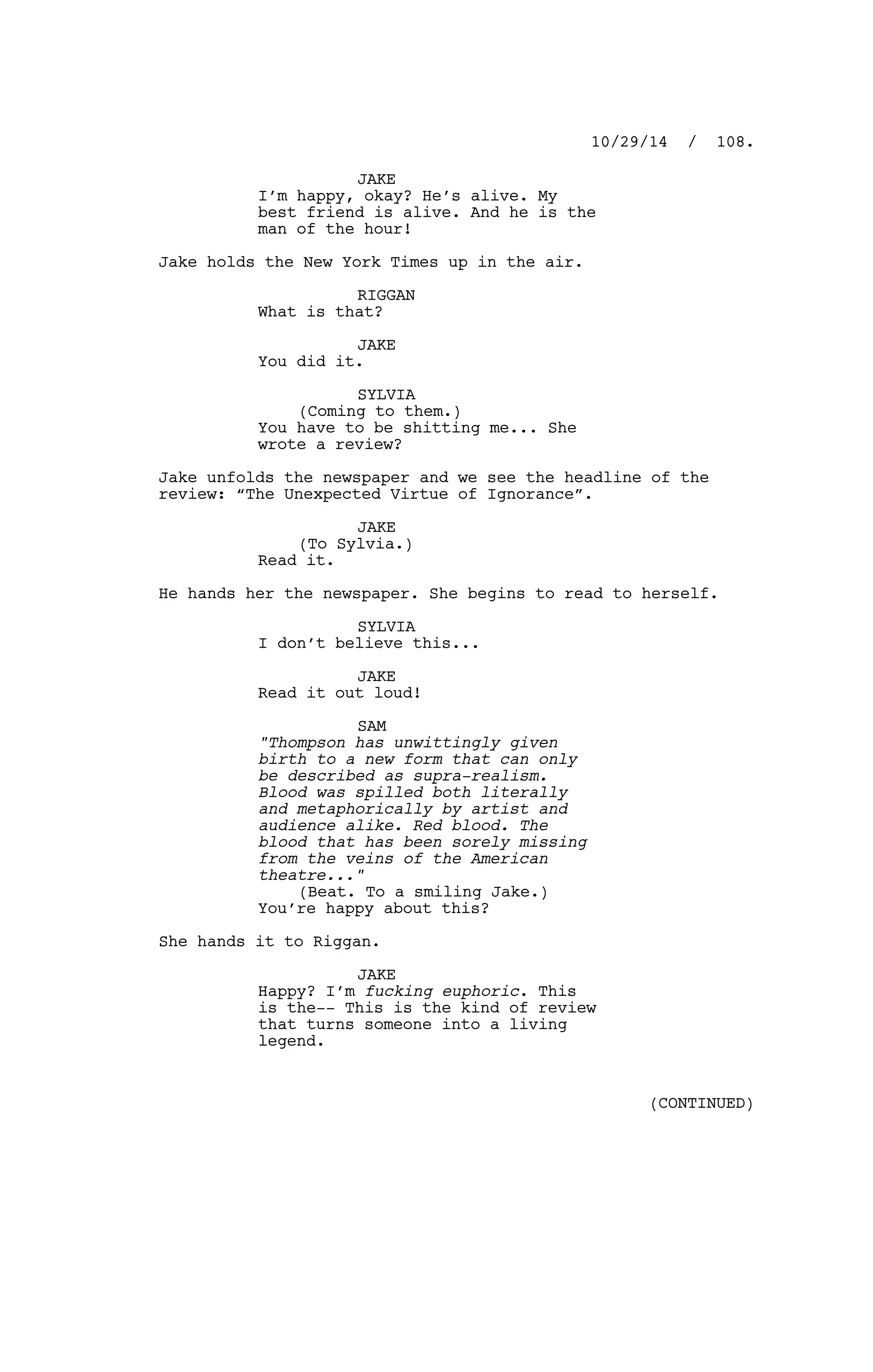 JAKE
I’m happy, okay? He’s alive. My
best friend is alive. And he is the
man of the hour!
Jake holds the New York Times up in the air.
RIGGAN
What is that?
JAKE
You did it.
SYLVIA
(Coming to them.)
You have to be shitting me... She
wrote a review?
Jake unfolds the newspaper and we see the headline of the
review: “The Unexpected Virtue of Ignorance”.
JAKE
(To Sylvia.)
Read it.
He hands her the newspaper. She begins to read to herself.
SYLVIA
I don’t believe this...
JAKE
Read it out loud!
SAM
"Thompson has unwittingly given
birth to a new form that can only
be described as supra-realism.
Blood was spilled both literally
and metaphorically by artist and
audience alike. Red blood. The
blood that has been sorely missing
from the veins of the American
theatre..."
(Beat. To a smiling Jake.)
You’re happy about this?
She hands it to Riggan.
JAKE
Happy? I’m fucking euphoric. This
is the-- This is the kind of review
that turns someone into a living
legend.
10/29/14 / 108.
(CONTINUED)
 