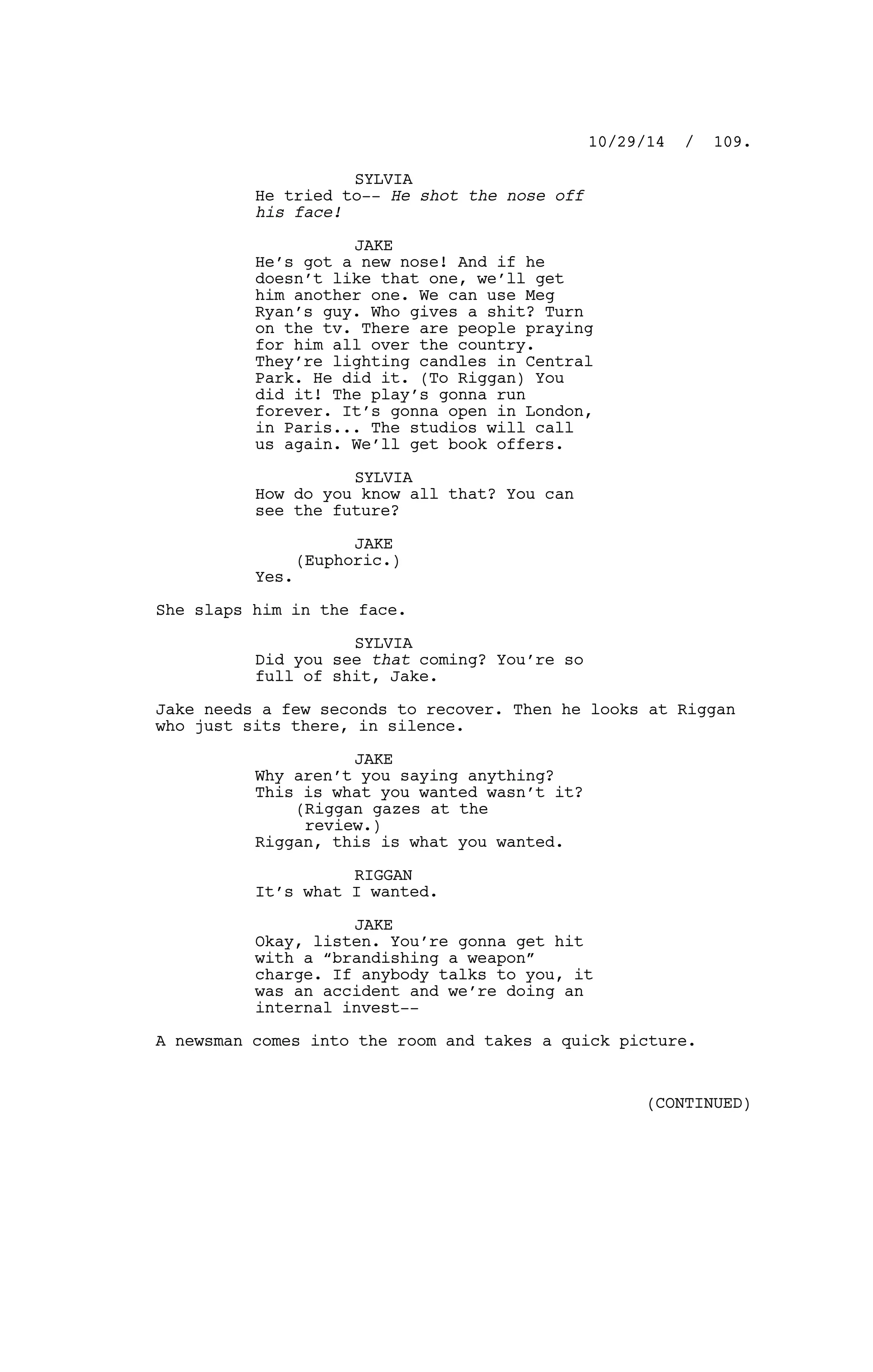 SYLVIA
He tried to-- He shot the nose off
his face!
JAKE
He’s got a new nose! And if he
doesn’t like that one, we’ll get
him another one. We can use Meg
Ryan’s guy. Who gives a shit? Turn
on the tv. There are people praying
for him all over the country.
They’re lighting candles in Central
Park. He did it. (To Riggan) You
did it! The play’s gonna run
forever. It’s gonna open in London,
in Paris... The studios will call
us again. We’ll get book offers.
SYLVIA
How do you know all that? You can
see the future?
JAKE
(Euphoric.)
Yes.
She slaps him in the face.
SYLVIA
Did you see that coming? You’re so
full of shit, Jake.
Jake needs a few seconds to recover. Then he looks at Riggan
who just sits there, in silence.
JAKE
Why aren’t you saying anything?
This is what you wanted wasn’t it?
(Riggan gazes at the
review.)
Riggan, this is what you wanted.
RIGGAN
It’s what I wanted.
JAKE
Okay, listen. You’re gonna get hit
with a “brandishing a weapon”
charge. If anybody talks to you, it
was an accident and we’re doing an
internal invest--
A newsman comes into the room and takes a quick picture.
10/29/14 / 109.
(CONTINUED)
 
