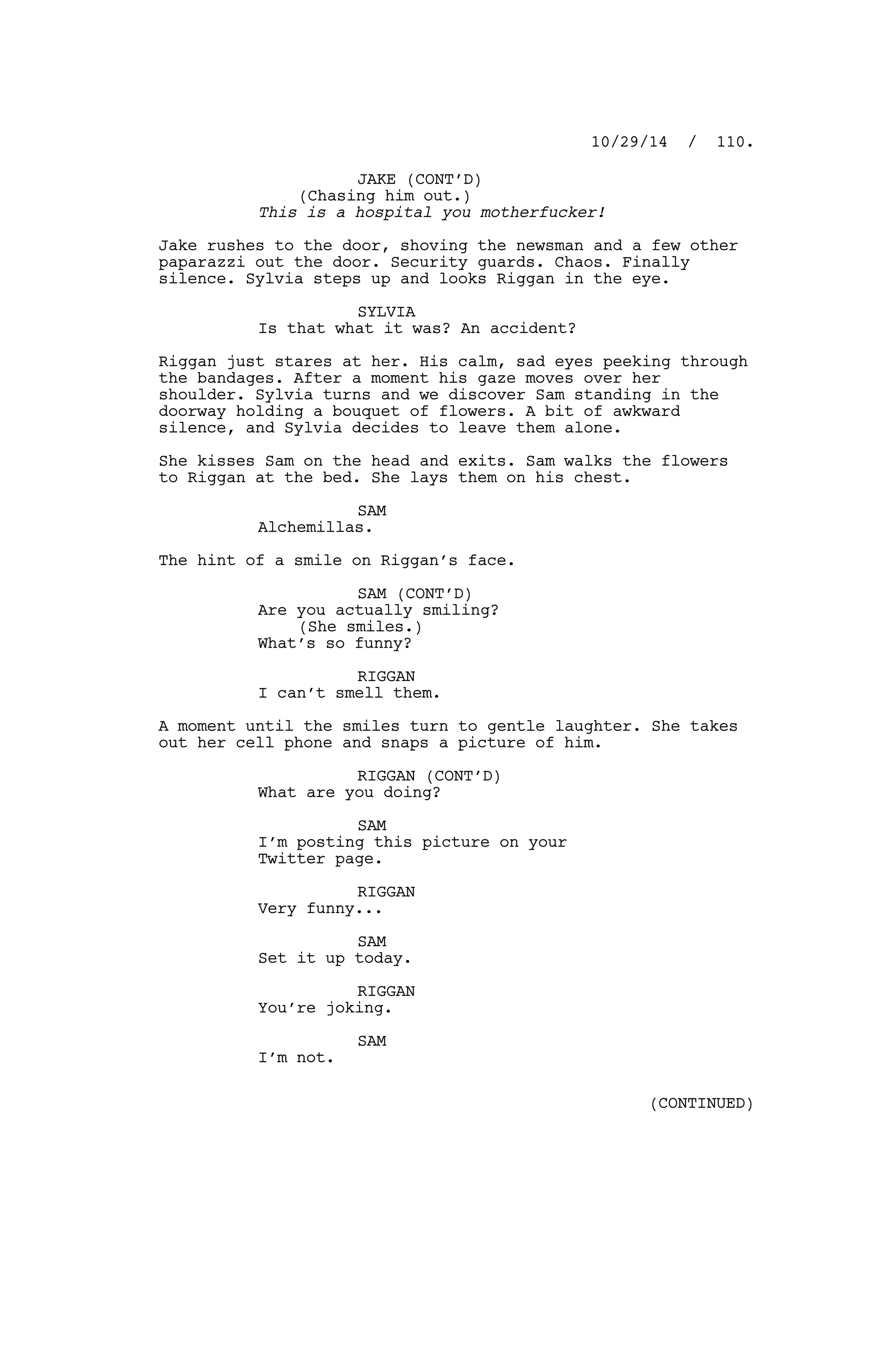 JAKE (CONT’D)
(Chasing him out.)
This is a hospital you motherfucker!
Jake rushes to the door, shoving the newsman and a few other
paparazzi out the door. Security guards. Chaos. Finally
silence. Sylvia steps up and looks Riggan in the eye.
SYLVIA
Is that what it was? An accident?
Riggan just stares at her. His calm, sad eyes peeking through
the bandages. After a moment his gaze moves over her
shoulder. Sylvia turns and we discover Sam standing in the
doorway holding a bouquet of flowers. A bit of awkward
silence, and Sylvia decides to leave them alone.
She kisses Sam on the head and exits. Sam walks the flowers
to Riggan at the bed. She lays them on his chest.
SAM
Alchemillas.
The hint of a smile on Riggan’s face.
SAM (CONT’D)
Are you actually smiling?
(She smiles.)
What’s so funny?
RIGGAN
I can’t smell them.
A moment until the smiles turn to gentle laughter. She takes
out her cell phone and snaps a picture of him.
RIGGAN (CONT’D)
What are you doing?
SAM
I’m posting this picture on your
Twitter page.
RIGGAN
Very funny...
SAM
Set it up today.
RIGGAN
You’re joking.
SAM
I’m not.
10/29/14 / 110.
(CONTINUED)
 