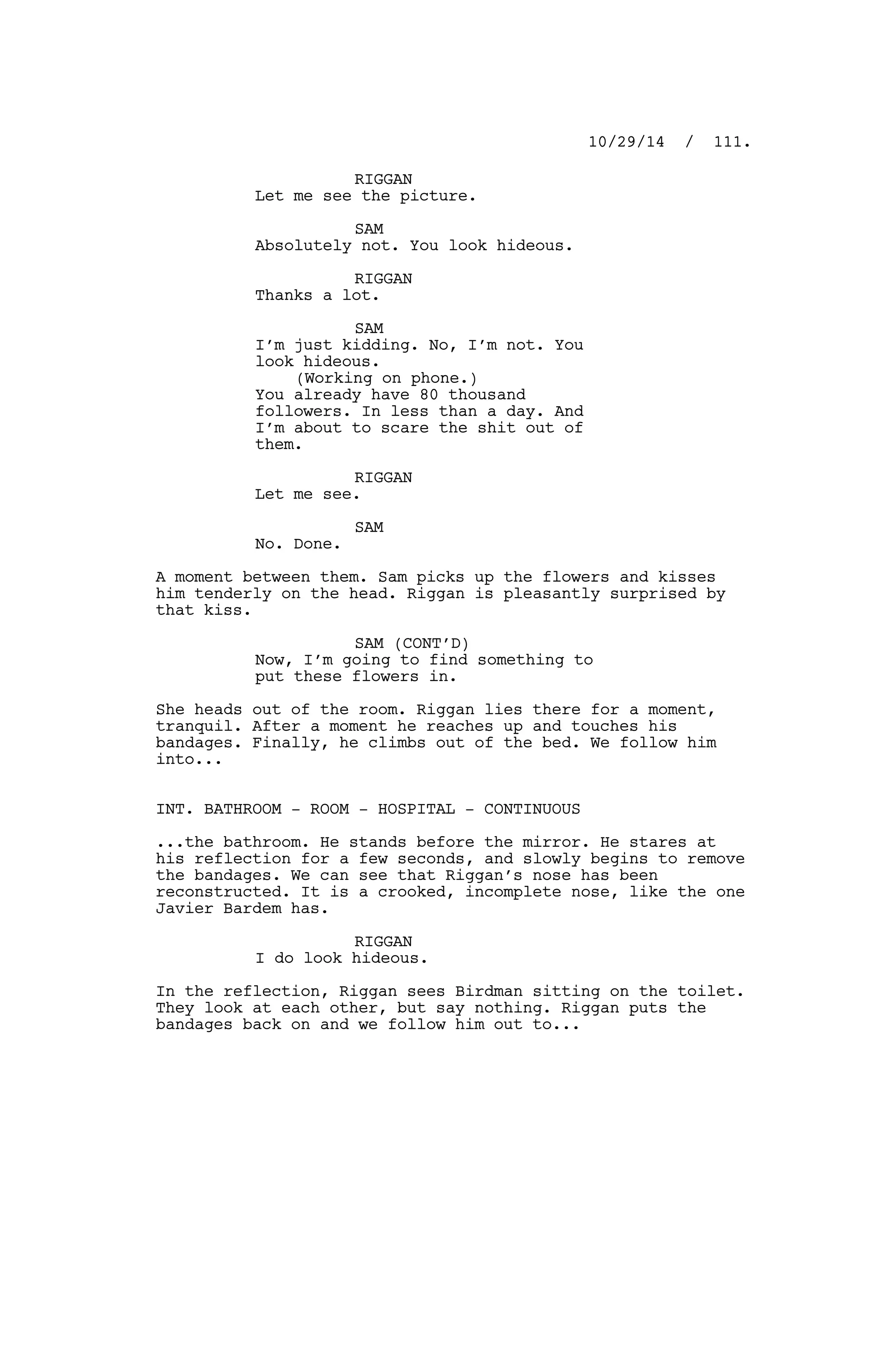 RIGGAN
Let me see the picture.
SAM
Absolutely not. You look hideous.
RIGGAN
Thanks a lot.
SAM
I’m just kidding. No, I’m not. You
look hideous.
(Working on phone.)
You already have 80 thousand
followers. In less than a day. And
I’m about to scare the shit out of
them.
RIGGAN
Let me see.
SAM
No. Done.
A moment between them. Sam picks up the flowers and kisses
him tenderly on the head. Riggan is pleasantly surprised by
that kiss.
SAM (CONT’D)
Now, I’m going to find something to
put these flowers in.
She heads out of the room. Riggan lies there for a moment,
tranquil. After a moment he reaches up and touches his
bandages. Finally, he climbs out of the bed. We follow him
into...
INT. BATHROOM - ROOM - HOSPITAL - CONTINUOUS
...the bathroom. He stands before the mirror. He stares at
his reflection for a few seconds, and slowly begins to remove
the bandages. We can see that Riggan’s nose has been
reconstructed. It is a crooked, incomplete nose, like the one
Javier Bardem has.
RIGGAN
I do look hideous.
In the reflection, Riggan sees Birdman sitting on the toilet.
They look at each other, but say nothing. Riggan puts the
bandages back on and we follow him out to...
10/29/14 / 111.
 