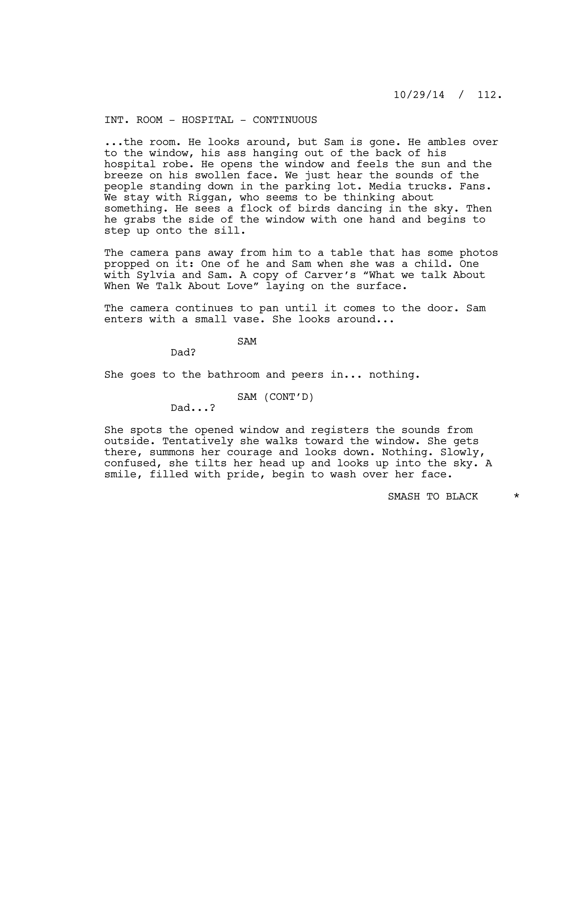 INT. ROOM - HOSPITAL - CONTINUOUS
...the room. He looks around, but Sam is gone. He ambles over
to the window, his ass hanging out of the back of his
hospital robe. He opens the window and feels the sun and the
breeze on his swollen face. We just hear the sounds of the
people standing down in the parking lot. Media trucks. Fans.
We stay with Riggan, who seems to be thinking about
something. He sees a flock of birds dancing in the sky. Then
he grabs the side of the window with one hand and begins to
step up onto the sill.
The camera pans away from him to a table that has some photos
propped on it: One of he and Sam when she was a child. One
with Sylvia and Sam. A copy of Carver’s “What we talk About
When We Talk About Love” laying on the surface.
The camera continues to pan until it comes to the door. Sam
enters with a small vase. She looks around...
SAM
Dad?
She goes to the bathroom and peers in... nothing.
SAM (CONT’D)
Dad...?
She spots the opened window and registers the sounds from
outside. Tentatively she walks toward the window. She gets
there, summons her courage and looks down. Nothing. Slowly,
confused, she tilts her head up and looks up into the sky. A
smile, filled with pride, begin to wash over her face.
SMASH TO BLACK *
10/29/14 / 112.
 
