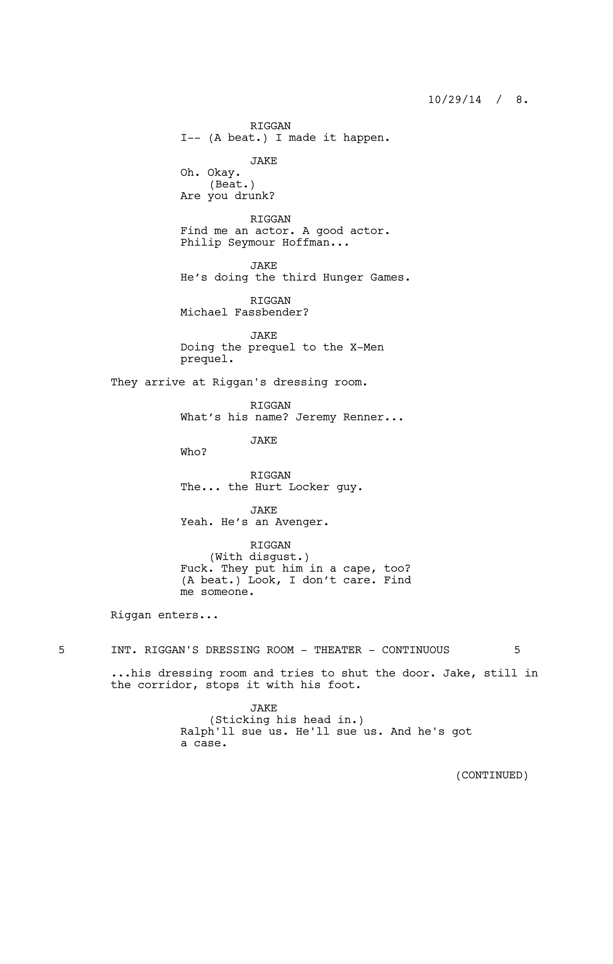 RIGGAN
I-- (A beat.) I made it happen.
JAKE
Oh. Okay.
(Beat.)
Are you drunk?
RIGGAN
Find me an actor. A good actor.
Philip Seymour Hoffman...
JAKE
He’s doing the third Hunger Games.
RIGGAN
Michael Fassbender?
JAKE
Doing the prequel to the X-Men
prequel.
They arrive at Riggan's dressing room.
RIGGAN
What’s his name? Jeremy Renner...
JAKE
Who?
RIGGAN
The... the Hurt Locker guy.
JAKE
Yeah. He’s an Avenger.
RIGGAN
(With disgust.)
Fuck. They put him in a cape, too?
(A beat.) Look, I don’t care. Find
me someone.
Riggan enters...
INT. RIGGAN'S DRESSING ROOM - THEATER - CONTINUOUS5 5
...his dressing room and tries to shut the door. Jake, still in
the corridor, stops it with his foot.
JAKE
(Sticking his head in.)
Ralph'll sue us. He'll sue us. And he's got
a case.
10/29/14 / 8.
(CONTINUED)
 