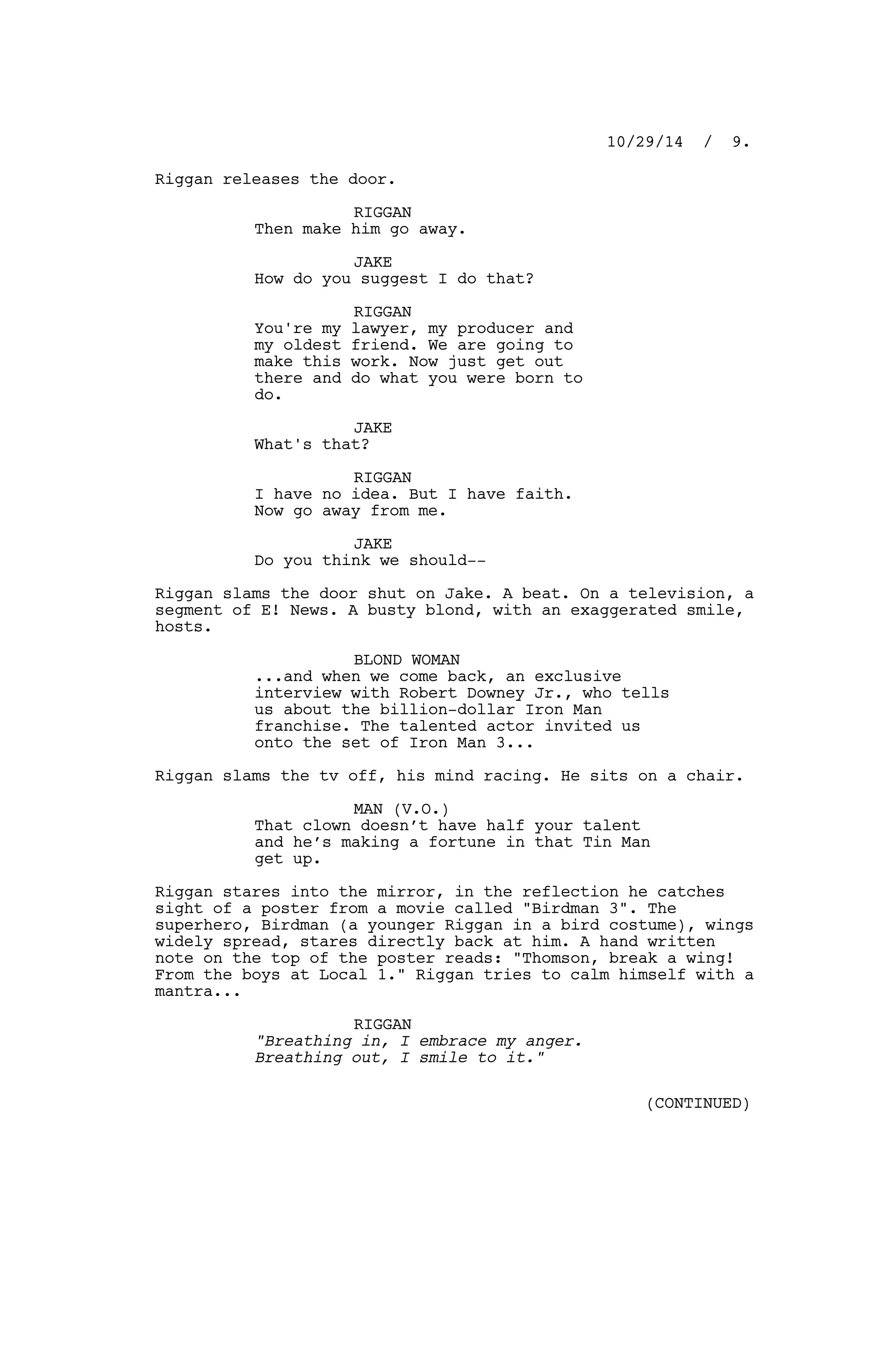 Riggan releases the door.
RIGGAN
Then make him go away.
JAKE
How do you suggest I do that?
RIGGAN
You're my lawyer, my producer and
my oldest friend. We are going to
make this work. Now just get out
there and do what you were born to
do.
JAKE
What's that?
RIGGAN
I have no idea. But I have faith.
Now go away from me.
JAKE
Do you think we should--
Riggan slams the door shut on Jake. A beat. On a television, a
segment of E! News. A busty blond, with an exaggerated smile,
hosts.
BLOND WOMAN
...and when we come back, an exclusive
interview with Robert Downey Jr., who tells
us about the billion-dollar Iron Man
franchise. The talented actor invited us
onto the set of Iron Man 3...
Riggan slams the tv off, his mind racing. He sits on a chair.
MAN (V.O.)
That clown doesn’t have half your talent
and he’s making a fortune in that Tin Man
get up.
Riggan stares into the mirror, in the reflection he catches
sight of a poster from a movie called "Birdman 3". The
superhero, Birdman (a younger Riggan in a bird costume), wings
widely spread, stares directly back at him. A hand written
note on the top of the poster reads: "Thomson, break a wing!
From the boys at Local 1." Riggan tries to calm himself with a
mantra...
RIGGAN
"Breathing in, I embrace my anger.
Breathing out, I smile to it."
10/29/14 / 9.
(CONTINUED)
 
