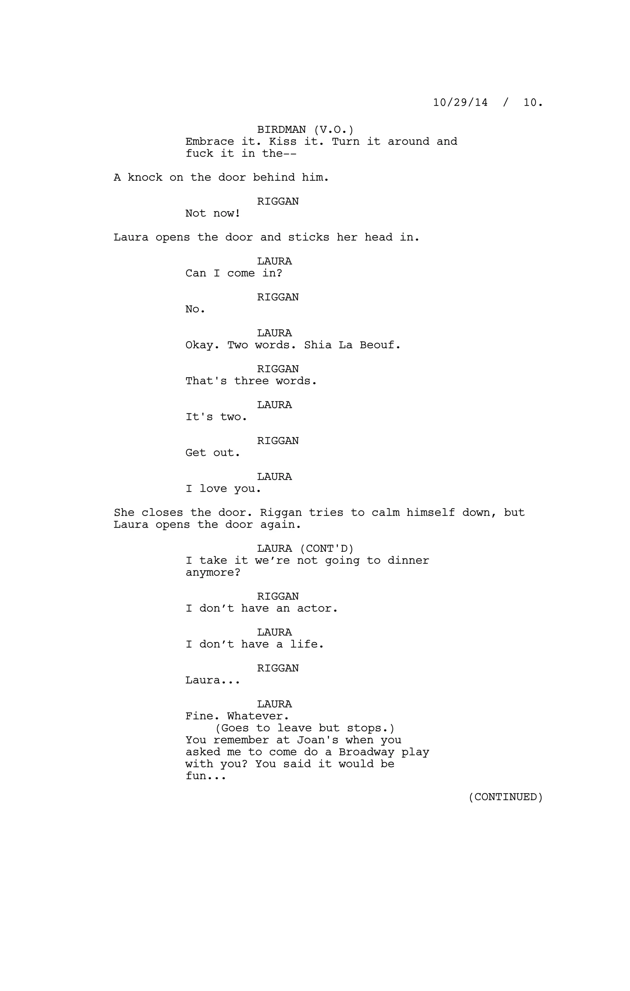 BIRDMAN (V.O.)
Embrace it. Kiss it. Turn it around and
fuck it in the--
A knock on the door behind him.
RIGGAN
Not now!
Laura opens the door and sticks her head in.
LAURA
Can I come in?
RIGGAN
No.
LAURA
Okay. Two words. Shia La Beouf.
RIGGAN
That's three words.
LAURA
It's two.
RIGGAN
Get out.
LAURA
I love you.
She closes the door. Riggan tries to calm himself down, but
Laura opens the door again.
LAURA (CONT'D)
I take it we’re not going to dinner
anymore?
RIGGAN
I don’t have an actor.
LAURA
I don’t have a life.
RIGGAN
Laura...
LAURA
Fine. Whatever.
(Goes to leave but stops.)
You remember at Joan's when you
asked me to come do a Broadway play
with you? You said it would be
fun...
10/29/14 / 10.
(CONTINUED)
 