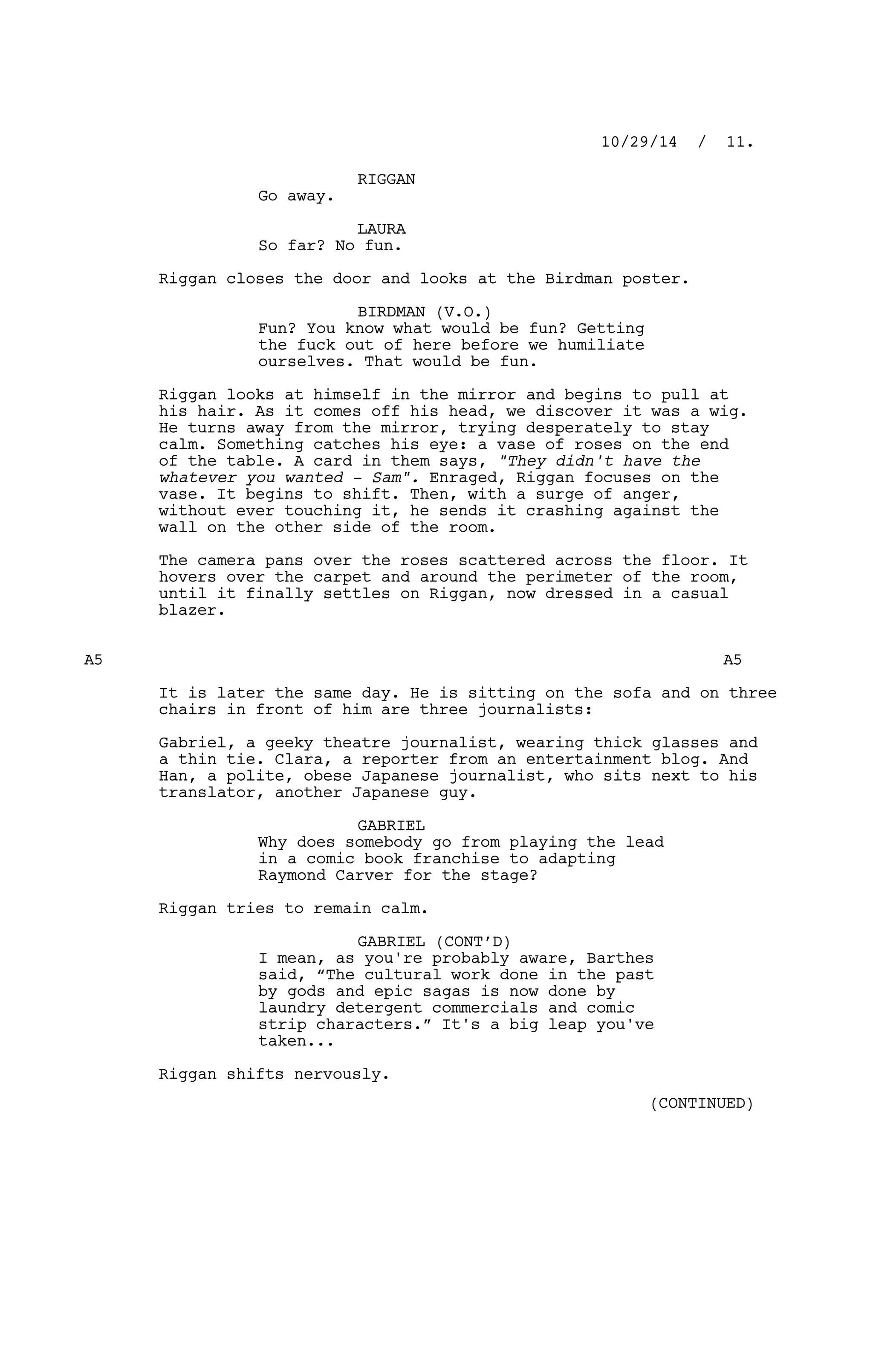 RIGGAN
Go away.
LAURA
So far? No fun.
Riggan closes the door and looks at the Birdman poster.
BIRDMAN (V.O.)
Fun? You know what would be fun? Getting
the fuck out of here before we humiliate
ourselves. That would be fun.
Riggan looks at himself in the mirror and begins to pull at
his hair. As it comes off his head, we discover it was a wig.
He turns away from the mirror, trying desperately to stay
calm. Something catches his eye: a vase of roses on the end
of the table. A card in them says, "They didn't have the
whatever you wanted - Sam". Enraged, Riggan focuses on the
vase. It begins to shift. Then, with a surge of anger,
without ever touching it, he sends it crashing against the
wall on the other side of the room.
The camera pans over the roses scattered across the floor. It
hovers over the carpet and around the perimeter of the room,
until it finally settles on Riggan, now dressed in a casual
blazer.
A5 A5
It is later the same day. He is sitting on the sofa and on three
chairs in front of him are three journalists:
Gabriel, a geeky theatre journalist, wearing thick glasses and
a thin tie. Clara, a reporter from an entertainment blog. And
Han, a polite, obese Japanese journalist, who sits next to his
translator, another Japanese guy.
GABRIEL
Why does somebody go from playing the lead
in a comic book franchise to adapting
Raymond Carver for the stage?
Riggan tries to remain calm.
GABRIEL (CONT’D)
I mean, as you're probably aware, Barthes
said, “The cultural work done in the past
by gods and epic sagas is now done by
laundry detergent commercials and comic
strip characters.” It's a big leap you've
taken...
Riggan shifts nervously.
10/29/14 / 11.
(CONTINUED)
 