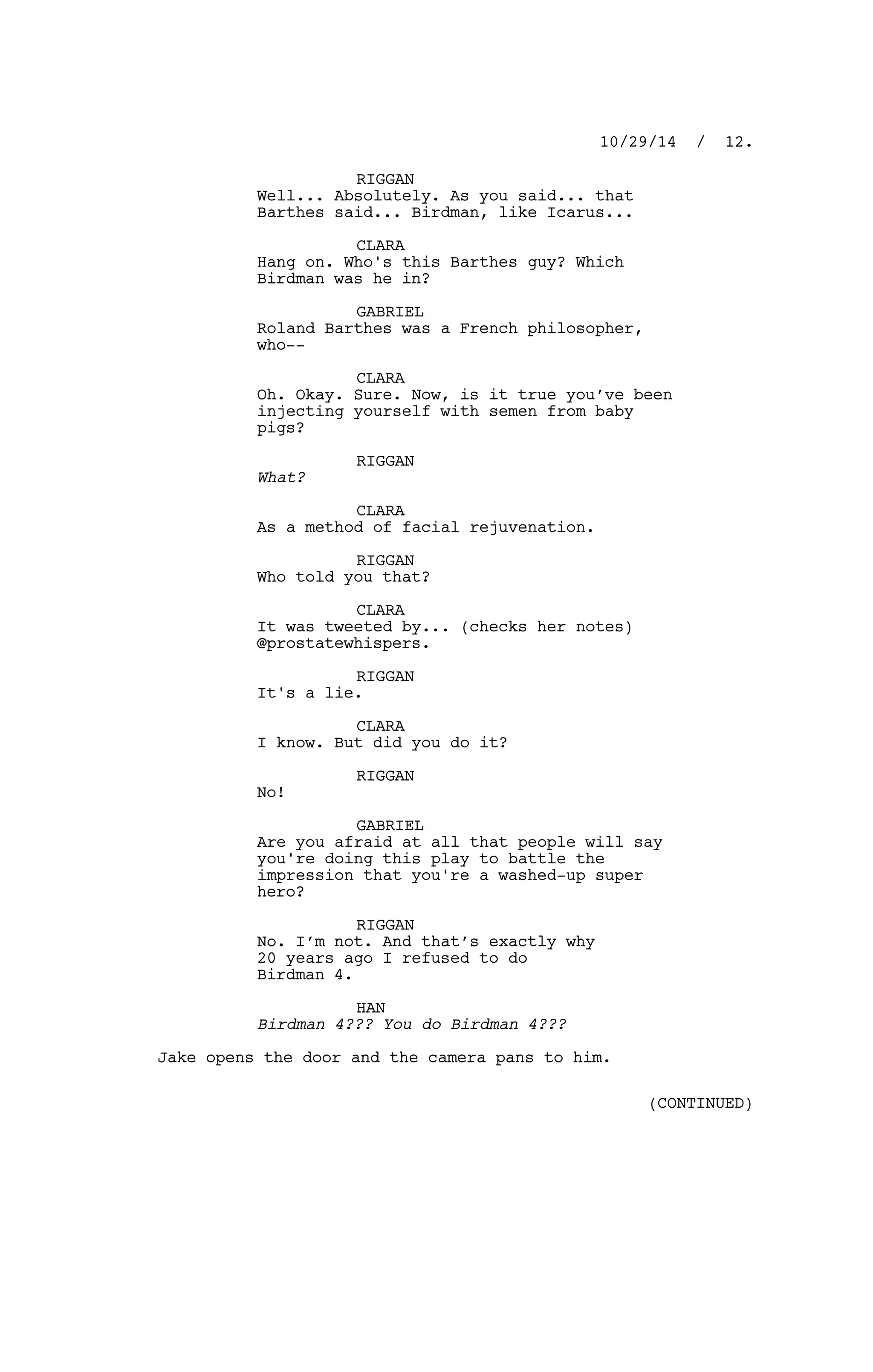 RIGGAN
Well... Absolutely. As you said... that
Barthes said... Birdman, like Icarus...
CLARA
Hang on. Who's this Barthes guy? Which
Birdman was he in?
GABRIEL
Roland Barthes was a French philosopher,
who--
CLARA
Oh. Okay. Sure. Now, is it true you’ve been
injecting yourself with semen from baby
pigs?
RIGGAN
What?
CLARA
As a method of facial rejuvenation.
RIGGAN
Who told you that?
CLARA
It was tweeted by... (checks her notes)
@prostatewhispers.
RIGGAN
It's a lie.
CLARA
I know. But did you do it?
RIGGAN
No!
GABRIEL
Are you afraid at all that people will say
you're doing this play to battle the
impression that you're a washed-up super
hero?
RIGGAN
No. I’m not. And that’s exactly why
20 years ago I refused to do
Birdman 4.
HAN
Birdman 4??? You do Birdman 4???
Jake opens the door and the camera pans to him.
10/29/14 / 12.
(CONTINUED)
 