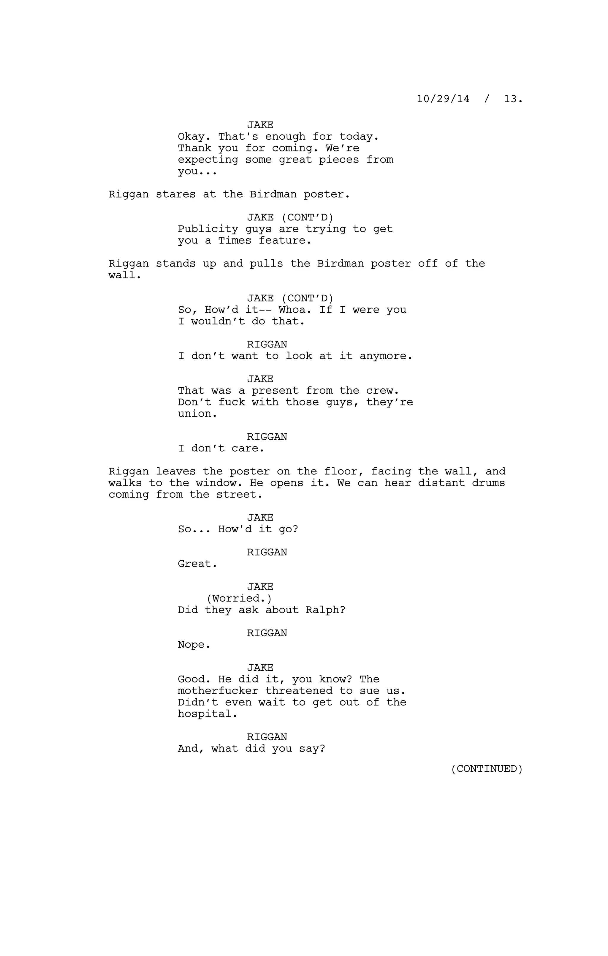JAKE
Okay. That's enough for today.
Thank you for coming. We’re
expecting some great pieces from
you...
Riggan stares at the Birdman poster.
JAKE (CONT’D)
Publicity guys are trying to get
you a Times feature.
Riggan stands up and pulls the Birdman poster off of the
wall.
JAKE (CONT’D)
So, How’d it-- Whoa. If I were you
I wouldn’t do that.
RIGGAN
I don’t want to look at it anymore.
JAKE
That was a present from the crew.
Don’t fuck with those guys, they’re
union.
RIGGAN
I don’t care.
Riggan leaves the poster on the floor, facing the wall, and
walks to the window. He opens it. We can hear distant drums
coming from the street.
JAKE
So... How'd it go?
RIGGAN
Great.
JAKE
(Worried.)
Did they ask about Ralph?
RIGGAN
Nope.
JAKE
Good. He did it, you know? The
motherfucker threatened to sue us.
Didn’t even wait to get out of the
hospital.
RIGGAN
And, what did you say?
10/29/14 / 13.
(CONTINUED)
 