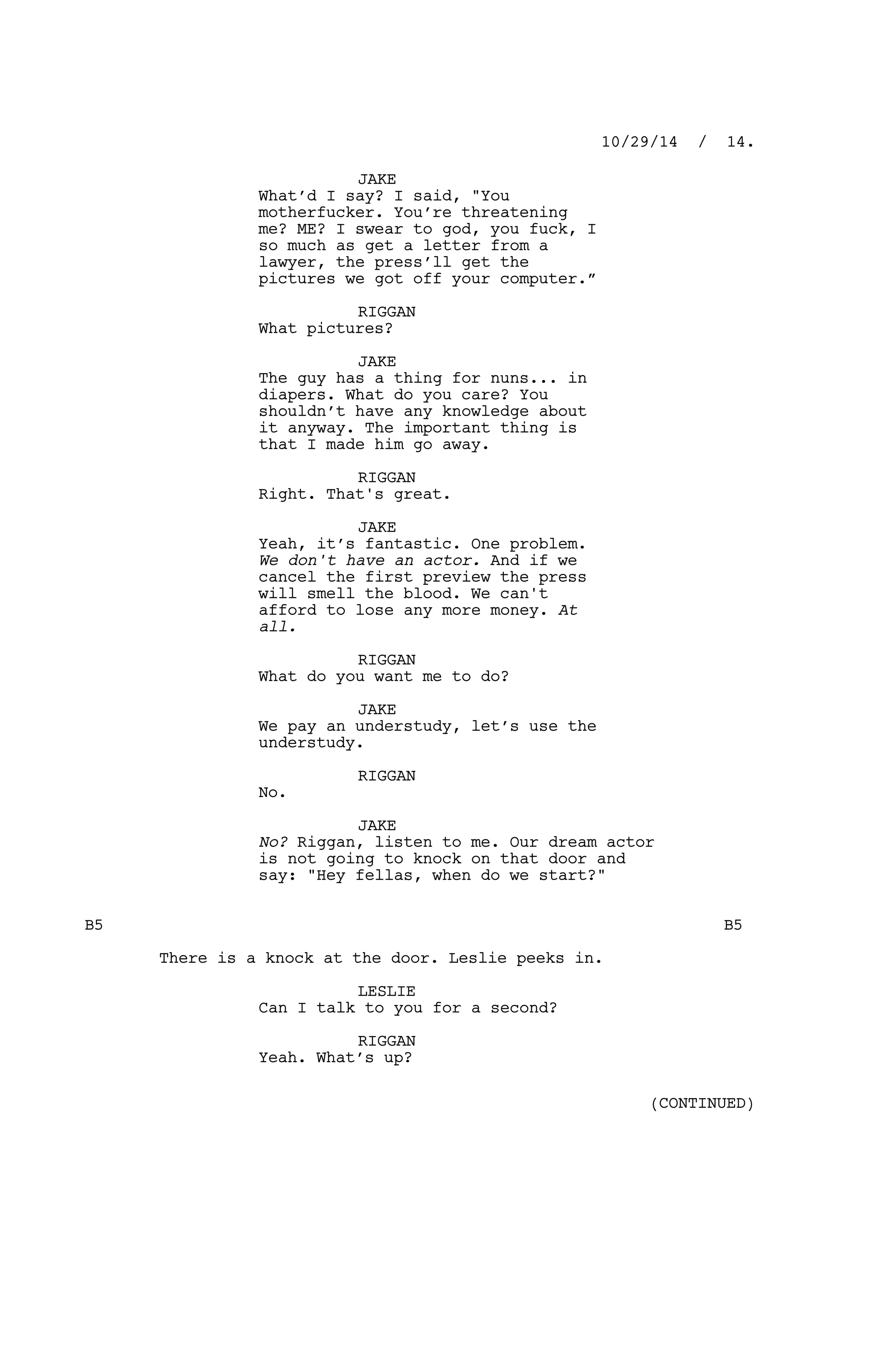 JAKE
What’d I say? I said, "You
motherfucker. You’re threatening
me? ME? I swear to god, you fuck, I
so much as get a letter from a
lawyer, the press’ll get the
pictures we got off your computer.”
RIGGAN
What pictures?
JAKE
The guy has a thing for nuns... in
diapers. What do you care? You
shouldn’t have any knowledge about
it anyway. The important thing is
that I made him go away.
RIGGAN
Right. That's great.
JAKE
Yeah, it’s fantastic. One problem.
We don't have an actor. And if we
cancel the first preview the press
will smell the blood. We can't
afford to lose any more money. At
all.
RIGGAN
What do you want me to do?
JAKE
We pay an understudy, let’s use the
understudy.
RIGGAN
No.
JAKE
No? Riggan, listen to me. Our dream actor
is not going to knock on that door and
say: "Hey fellas, when do we start?"
B5 B5
There is a knock at the door. Leslie peeks in.
LESLIE
Can I talk to you for a second?
RIGGAN
Yeah. What’s up?
10/29/14 / 14.
(CONTINUED)
 