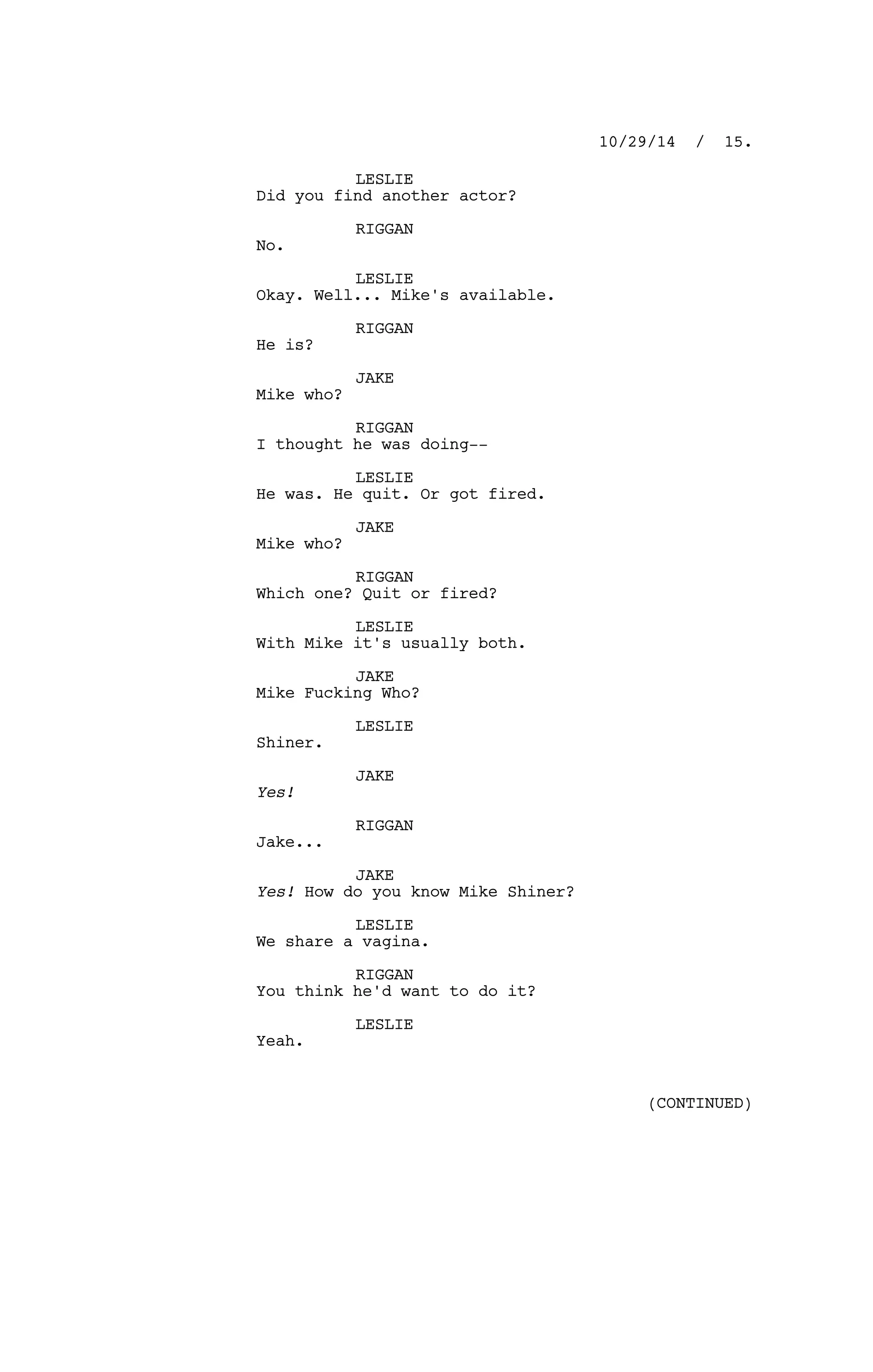 LESLIE
Did you find another actor?
RIGGAN
No.
LESLIE
Okay. Well... Mike's available.
RIGGAN
He is?
JAKE
Mike who?
RIGGAN
I thought he was doing--
LESLIE
He was. He quit. Or got fired.
JAKE
Mike who?
RIGGAN
Which one? Quit or fired?
LESLIE
With Mike it's usually both.
JAKE
Mike Fucking Who?
LESLIE
Shiner.
JAKE
Yes!
RIGGAN
Jake...
JAKE
Yes! How do you know Mike Shiner?
LESLIE
We share a vagina.
RIGGAN
You think he'd want to do it?
LESLIE
Yeah.
10/29/14 / 15.
(CONTINUED)
 
