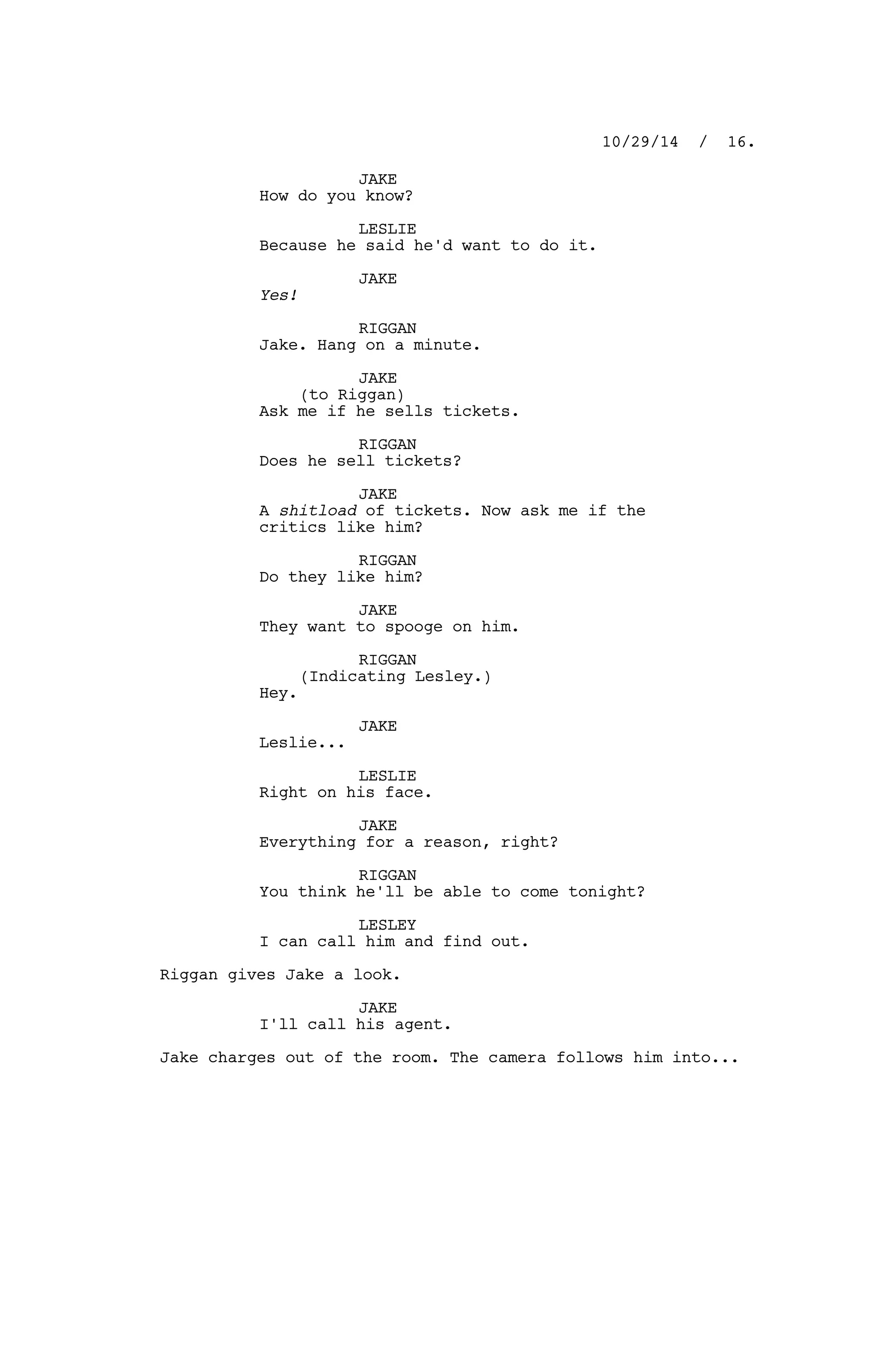 JAKE
How do you know?
LESLIE
Because he said he'd want to do it.
JAKE
Yes!
RIGGAN
Jake. Hang on a minute.
JAKE
(to Riggan)
Ask me if he sells tickets.
RIGGAN
Does he sell tickets?
JAKE
A shitload of tickets. Now ask me if the
critics like him?
RIGGAN
Do they like him?
JAKE
They want to spooge on him.
RIGGAN
(Indicating Lesley.)
Hey.
JAKE
Leslie...
LESLIE
Right on his face.
JAKE
Everything for a reason, right?
RIGGAN
You think he'll be able to come tonight?
LESLEY
I can call him and find out.
Riggan gives Jake a look.
JAKE
I'll call his agent.
Jake charges out of the room. The camera follows him into...
10/29/14 / 16.
 