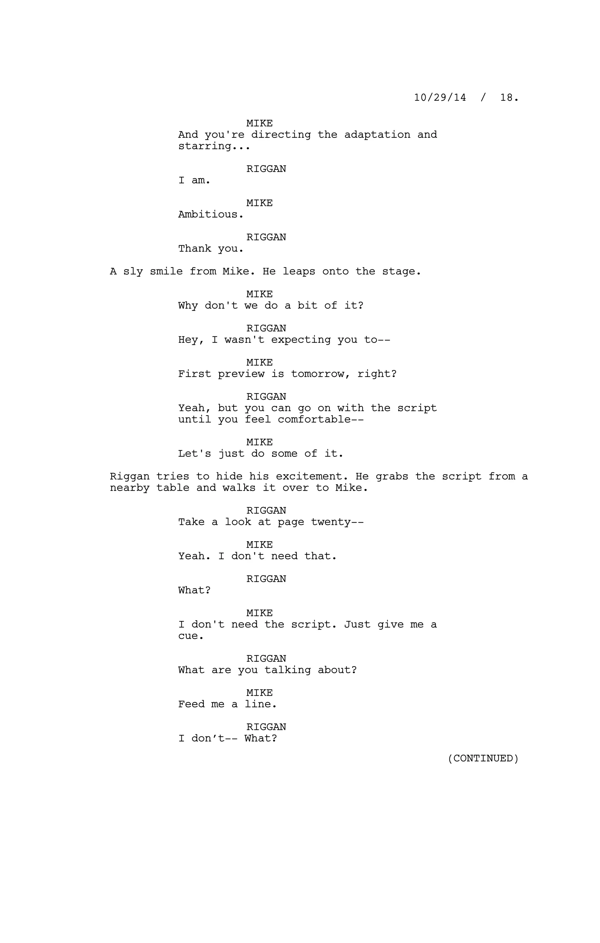MIKE
And you're directing the adaptation and
starring...
RIGGAN
I am.
MIKE
Ambitious.
RIGGAN
Thank you.
A sly smile from Mike. He leaps onto the stage.
MIKE
Why don't we do a bit of it?
RIGGAN
Hey, I wasn't expecting you to--
MIKE
First preview is tomorrow, right?
RIGGAN
Yeah, but you can go on with the script
until you feel comfortable--
MIKE
Let's just do some of it.
Riggan tries to hide his excitement. He grabs the script from a
nearby table and walks it over to Mike.
RIGGAN
Take a look at page twenty--
MIKE
Yeah. I don't need that.
RIGGAN
What?
MIKE
I don't need the script. Just give me a
cue.
RIGGAN
What are you talking about?
MIKE
Feed me a line.
RIGGAN
I don’t-- What?
10/29/14 / 18.
(CONTINUED)
 