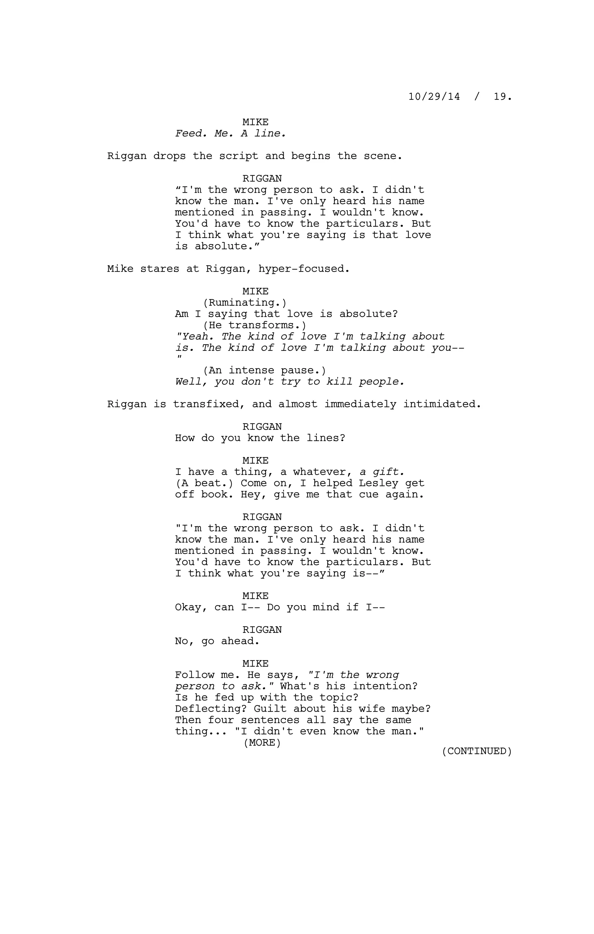 MIKE
Feed. Me. A line.
Riggan drops the script and begins the scene.
RIGGAN
“I'm the wrong person to ask. I didn't
know the man. I've only heard his name
mentioned in passing. I wouldn't know.
You'd have to know the particulars. But
I think what you're saying is that love
is absolute.”
Mike stares at Riggan, hyper-focused.
MIKE
(Ruminating.)
Am I saying that love is absolute?
(He transforms.)
"Yeah. The kind of love I'm talking about
is. The kind of love I'm talking about you--
"
(An intense pause.)
Well, you don't try to kill people.
Riggan is transfixed, and almost immediately intimidated.
RIGGAN
How do you know the lines?
MIKE
I have a thing, a whatever, a gift.
(A beat.) Come on, I helped Lesley get
off book. Hey, give me that cue again.
RIGGAN
"I'm the wrong person to ask. I didn't
know the man. I've only heard his name
mentioned in passing. I wouldn't know.
You'd have to know the particulars. But
I think what you're saying is--”
MIKE
Okay, can I-- Do you mind if I--
RIGGAN
No, go ahead.
MIKE
Follow me. He says, "I'm the wrong
person to ask." What's his intention?
Is he fed up with the topic?
Deflecting? Guilt about his wife maybe?
Then four sentences all say the same
thing... "I didn't even know the man."
10/29/14 / 19.
(MORE)
(CONTINUED)
 