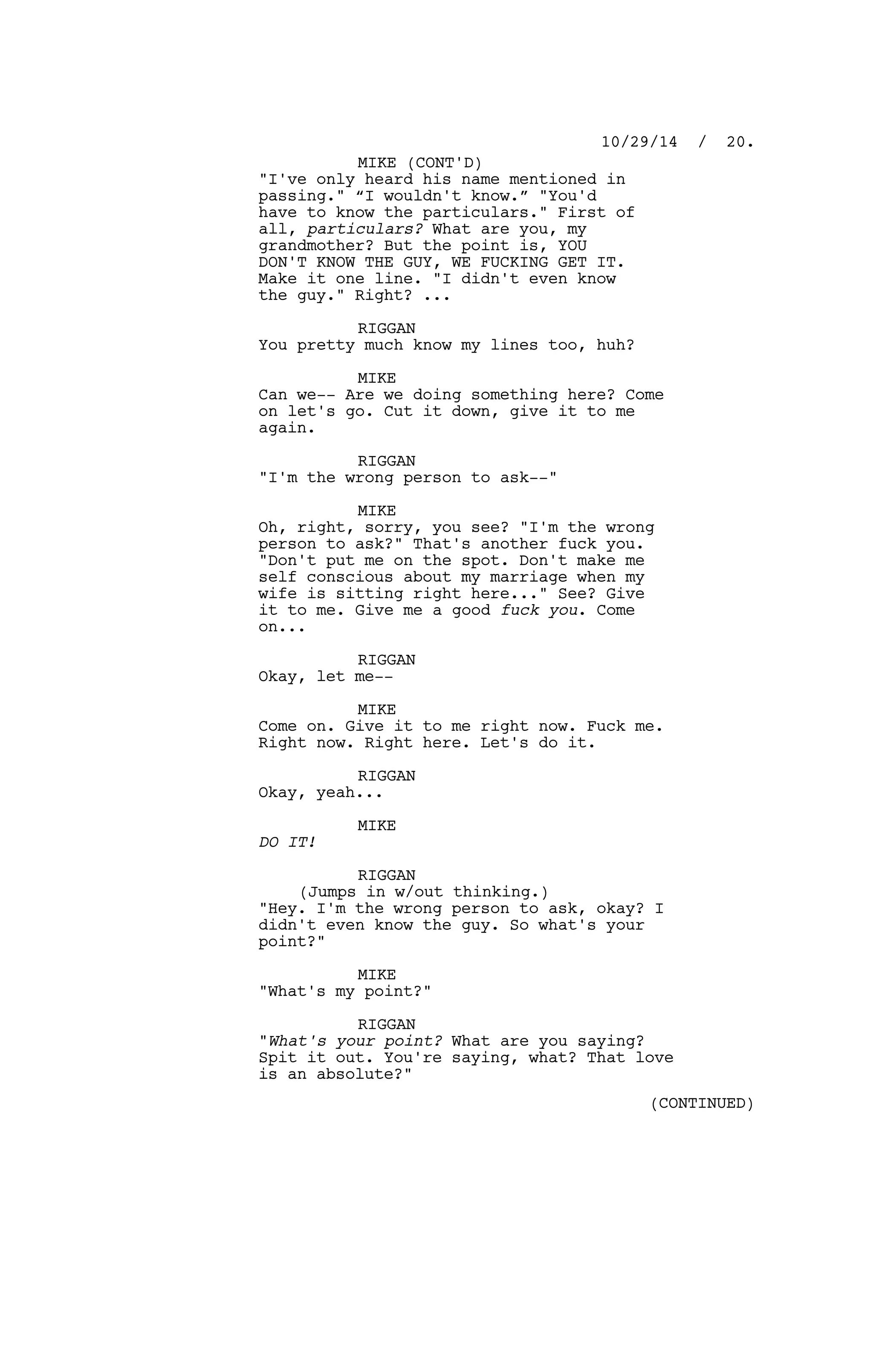 "I've only heard his name mentioned in
passing." “I wouldn't know.” "You'd
have to know the particulars." First of
all, particulars? What are you, my
grandmother? But the point is, YOU
DON'T KNOW THE GUY, WE FUCKING GET IT.
Make it one line. "I didn't even know
the guy." Right? ...
RIGGAN
You pretty much know my lines too, huh?
MIKE
Can we-- Are we doing something here? Come
on let's go. Cut it down, give it to me
again.
RIGGAN
"I'm the wrong person to ask--"
MIKE
Oh, right, sorry, you see? "I'm the wrong
person to ask?" That's another fuck you.
"Don't put me on the spot. Don't make me
self conscious about my marriage when my
wife is sitting right here..." See? Give
it to me. Give me a good fuck you. Come
on...
RIGGAN
Okay, let me--
MIKE
Come on. Give it to me right now. Fuck me.
Right now. Right here. Let's do it.
RIGGAN
Okay, yeah...
MIKE
DO IT!
RIGGAN
(Jumps in w/out thinking.)
"Hey. I'm the wrong person to ask, okay? I
didn't even know the guy. So what's your
point?"
MIKE
"What's my point?"
RIGGAN
"What's your point? What are you saying?
Spit it out. You're saying, what? That love
is an absolute?"
10/29/14 / 20.
MIKE (CONT'D)
(CONTINUED)
 