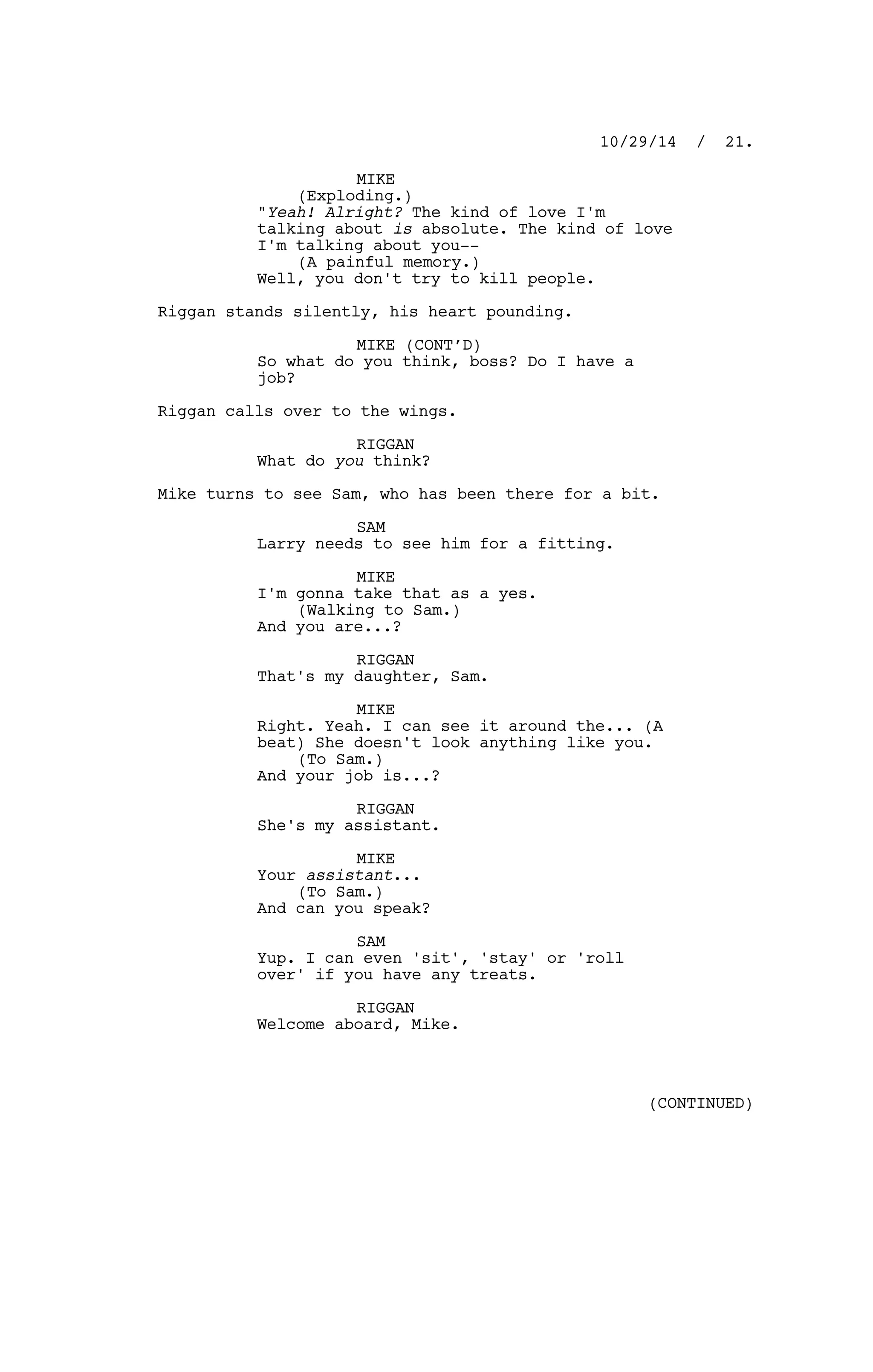 MIKE
(Exploding.)
"Yeah! Alright? The kind of love I'm
talking about is absolute. The kind of love
I'm talking about you--
(A painful memory.)
Well, you don't try to kill people.
Riggan stands silently, his heart pounding.
MIKE (CONT’D)
So what do you think, boss? Do I have a
job?
Riggan calls over to the wings.
RIGGAN
What do you think?
Mike turns to see Sam, who has been there for a bit.
SAM
Larry needs to see him for a fitting.
MIKE
I'm gonna take that as a yes.
(Walking to Sam.)
And you are...?
RIGGAN
That's my daughter, Sam.
MIKE
Right. Yeah. I can see it around the... (A
beat) She doesn't look anything like you.
(To Sam.)
And your job is...?
RIGGAN
She's my assistant.
MIKE
Your assistant...
(To Sam.)
And can you speak?
SAM
Yup. I can even 'sit', 'stay' or 'roll
over' if you have any treats.
RIGGAN
Welcome aboard, Mike.
10/29/14 / 21.
(CONTINUED)
 