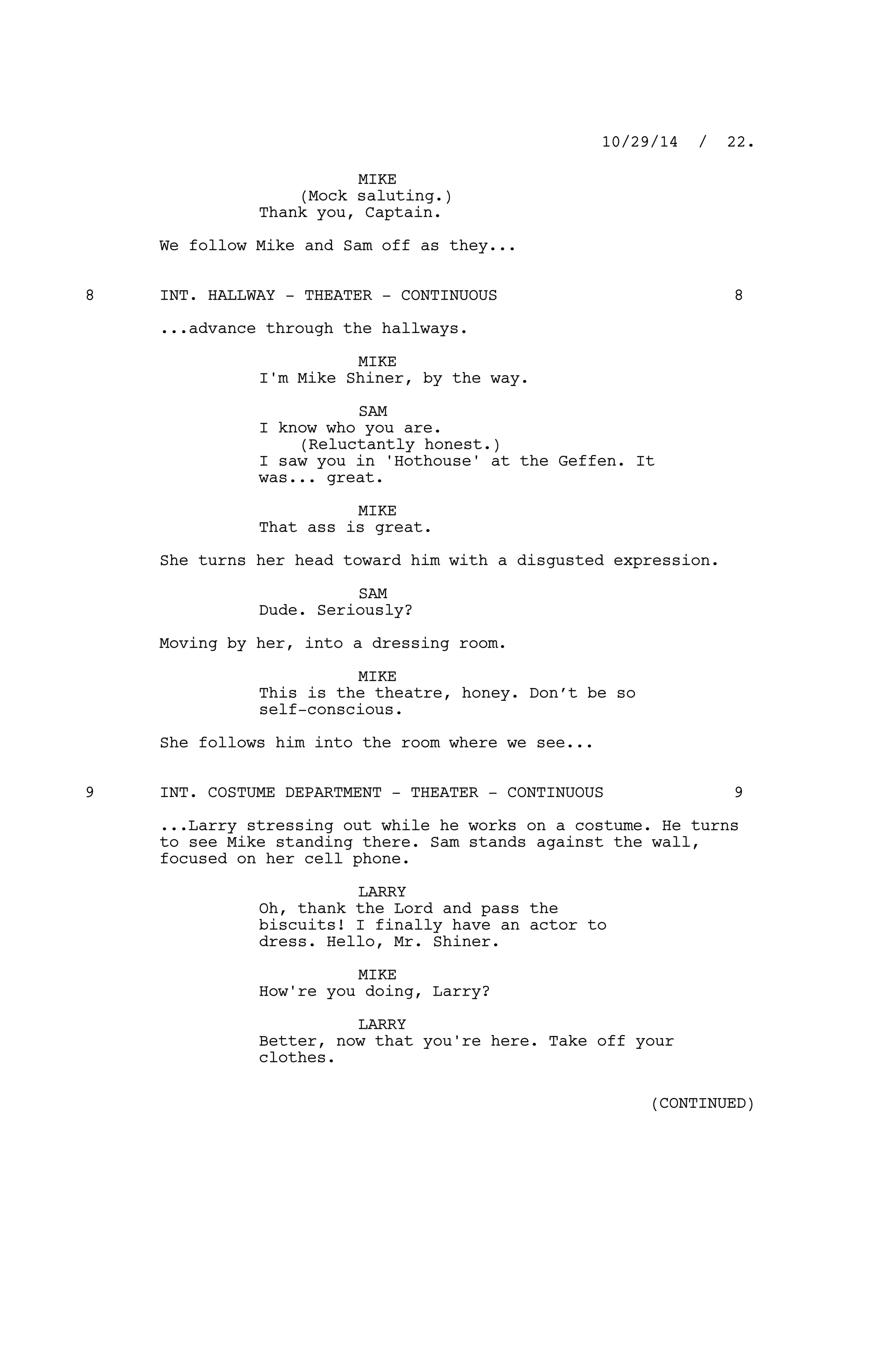 MIKE
(Mock saluting.)
Thank you, Captain.
We follow Mike and Sam off as they...
INT. HALLWAY - THEATER - CONTINUOUS8 8
...advance through the hallways.
MIKE
I'm Mike Shiner, by the way.
SAM
I know who you are.
(Reluctantly honest.)
I saw you in 'Hothouse' at the Geffen. It
was... great.
MIKE
That ass is great.
She turns her head toward him with a disgusted expression.
SAM
Dude. Seriously?
Moving by her, into a dressing room.
MIKE
This is the theatre, honey. Don’t be so
self-conscious.
She follows him into the room where we see...
INT. COSTUME DEPARTMENT - THEATER - CONTINUOUS9 9
...Larry stressing out while he works on a costume. He turns
to see Mike standing there. Sam stands against the wall,
focused on her cell phone.
LARRY
Oh, thank the Lord and pass the
biscuits! I finally have an actor to
dress. Hello, Mr. Shiner.
MIKE
How're you doing, Larry?
LARRY
Better, now that you're here. Take off your
clothes.
10/29/14 / 22.
(CONTINUED)
 