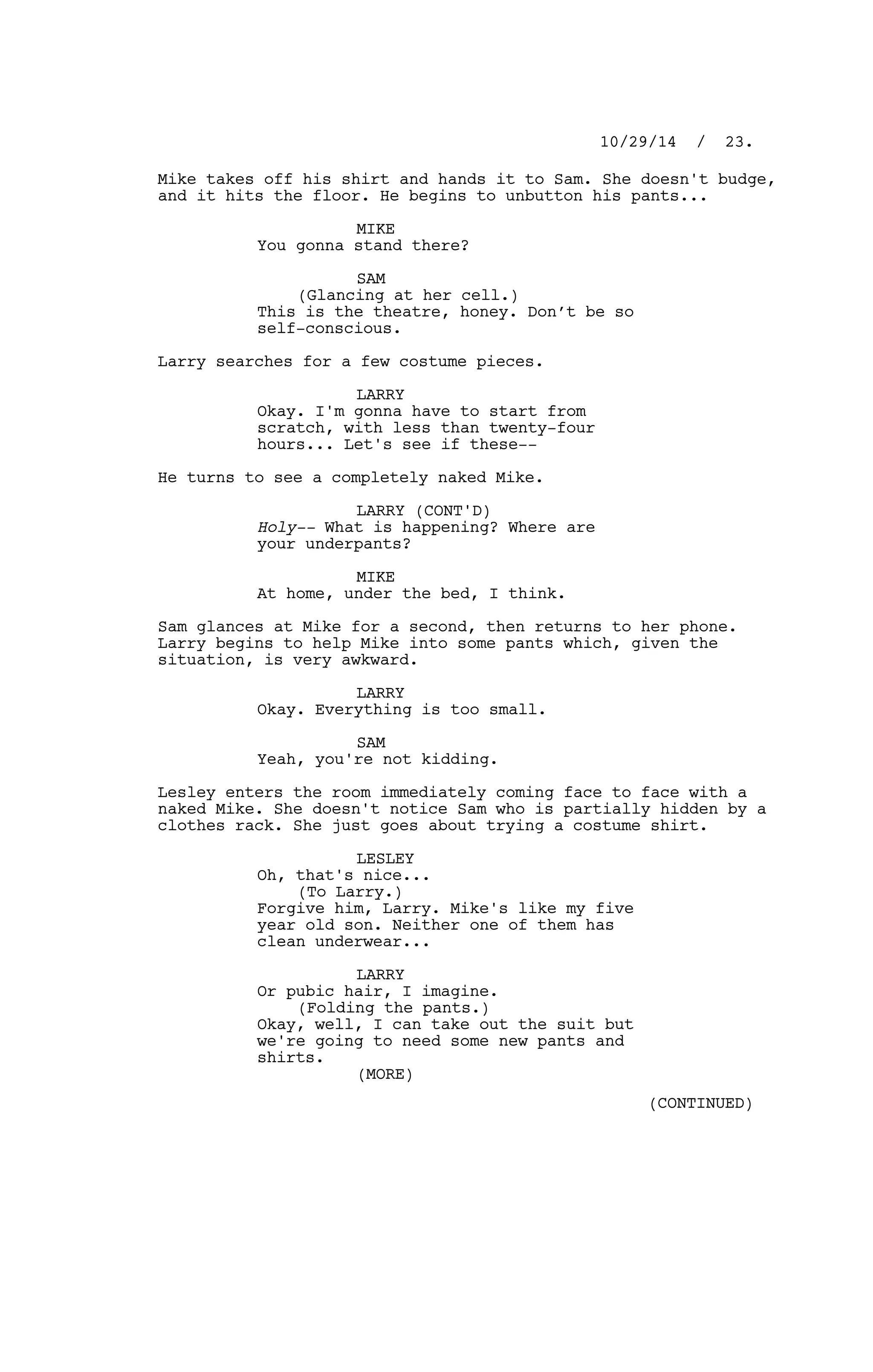 Mike takes off his shirt and hands it to Sam. She doesn't budge,
and it hits the floor. He begins to unbutton his pants...
MIKE
You gonna stand there?
SAM
(Glancing at her cell.)
This is the theatre, honey. Don’t be so
self-conscious.
Larry searches for a few costume pieces.
LARRY
Okay. I'm gonna have to start from
scratch, with less than twenty-four
hours... Let's see if these--
He turns to see a completely naked Mike.
LARRY (CONT'D)
Holy-- What is happening? Where are
your underpants?
MIKE
At home, under the bed, I think.
Sam glances at Mike for a second, then returns to her phone.
Larry begins to help Mike into some pants which, given the
situation, is very awkward.
LARRY
Okay. Everything is too small.
SAM
Yeah, you're not kidding.
Lesley enters the room immediately coming face to face with a
naked Mike. She doesn't notice Sam who is partially hidden by a
clothes rack. She just goes about trying a costume shirt.
LESLEY
Oh, that's nice...
(To Larry.)
Forgive him, Larry. Mike's like my five
year old son. Neither one of them has
clean underwear...
LARRY
Or pubic hair, I imagine.
(Folding the pants.)
Okay, well, I can take out the suit but
we're going to need some new pants and
shirts.
10/29/14 / 23.
(MORE)
(CONTINUED)
 