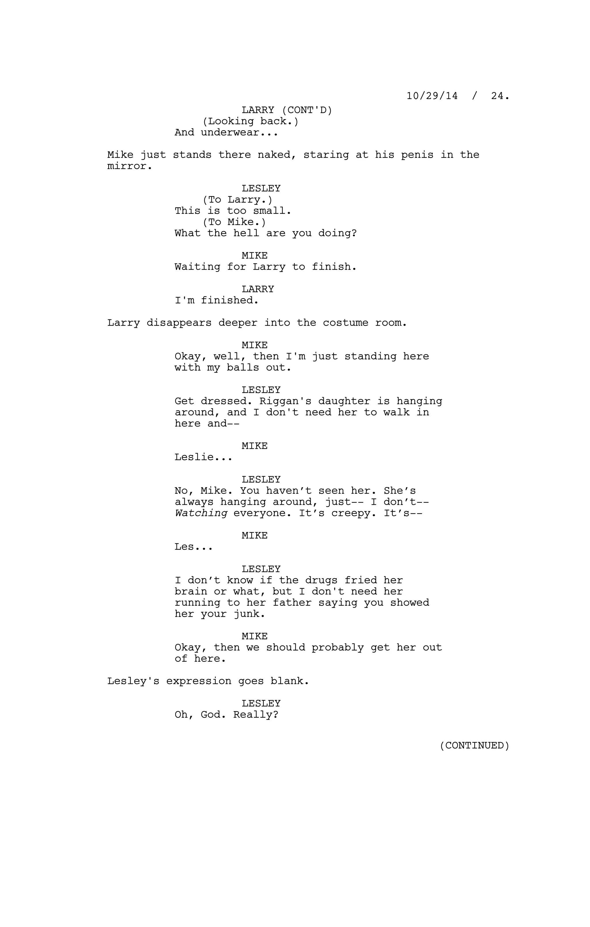 (Looking back.)
And underwear...
Mike just stands there naked, staring at his penis in the
mirror.
LESLEY
(To Larry.)
This is too small.
(To Mike.)
What the hell are you doing?
MIKE
Waiting for Larry to finish.
LARRY
I'm finished.
Larry disappears deeper into the costume room.
MIKE
Okay, well, then I'm just standing here
with my balls out.
LESLEY
Get dressed. Riggan's daughter is hanging
around, and I don't need her to walk in
here and--
MIKE
Leslie...
LESLEY
No, Mike. You haven’t seen her. She’s
always hanging around, just-- I don’t--
Watching everyone. It’s creepy. It’s--
MIKE
Les...
LESLEY
I don’t know if the drugs fried her
brain or what, but I don't need her
running to her father saying you showed
her your junk.
MIKE
Okay, then we should probably get her out
of here.
Lesley's expression goes blank.
LESLEY
Oh, God. Really?
10/29/14 / 24.
LARRY (CONT'D)
(CONTINUED)
 