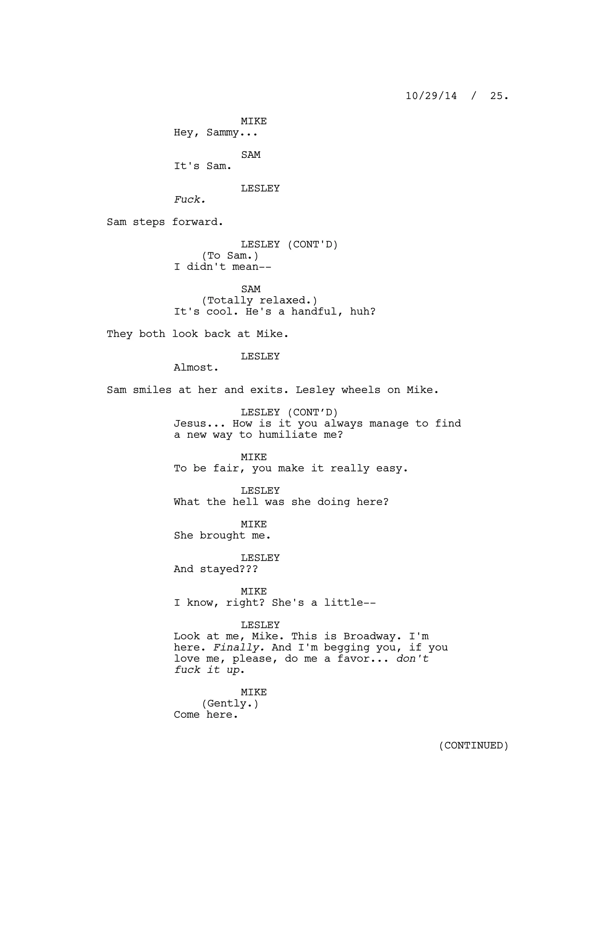 MIKE
Hey, Sammy...
SAM
It's Sam.
LESLEY
Fuck.
Sam steps forward.
LESLEY (CONT'D)
(To Sam.)
I didn't mean--
SAM
(Totally relaxed.)
It's cool. He's a handful, huh?
They both look back at Mike.
LESLEY
Almost.
Sam smiles at her and exits. Lesley wheels on Mike.
LESLEY (CONT’D)
Jesus... How is it you always manage to find
a new way to humiliate me?
MIKE
To be fair, you make it really easy.
LESLEY
What the hell was she doing here?
MIKE
She brought me.
LESLEY
And stayed???
MIKE
I know, right? She's a little--
LESLEY
Look at me, Mike. This is Broadway. I'm
here. Finally. And I'm begging you, if you
love me, please, do me a favor... don't
fuck it up.
MIKE
(Gently.)
Come here.
10/29/14 / 25.
(CONTINUED)
 