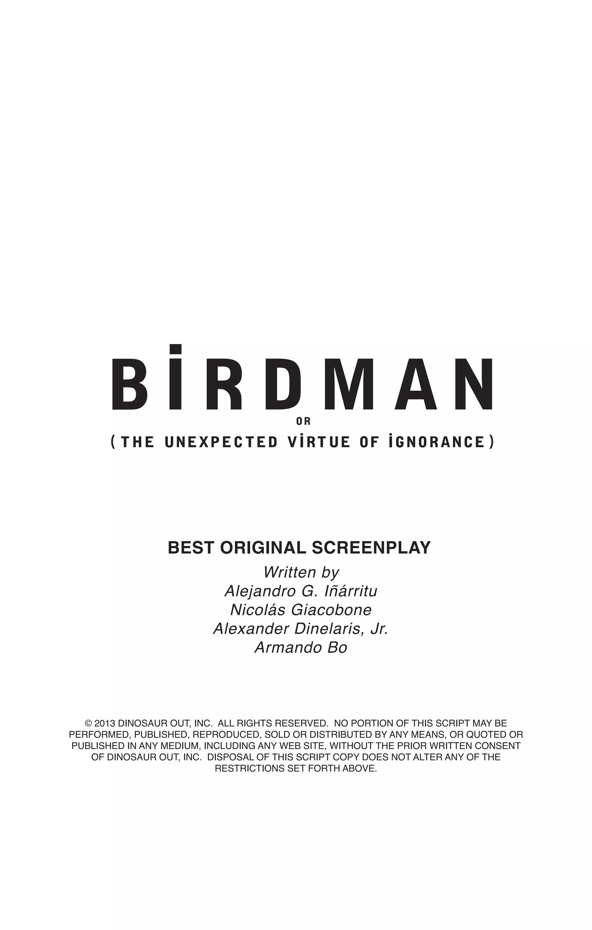 © 2013 DINOSAUR OUT, INC. ALL RIGHTS RESERVED. NO PORTION OF THIS SCRIPT MAY BE
PERFORMED, PUBLISHED, REPRODUCED, SOLD OR DISTRIBUTED BY ANY MEANS, OR QUOTED OR
PUBLISHED IN ANY MEDIUM, INCLUDING ANY WEB SITE, WITHOUT THE PRIOR WRITTEN CONSENT
OF DINOSAUR OUT, INC. DISPOSAL OF THIS SCRIPT COPY DOES NOT ALTER ANY OF THE
RESTRICTIONS SET FORTH ABOVE.
BEST ORIGINAL SCREENPLAY
Written by
Alejandro G. Iñárritu
Nicolás Giacobone
Alexander Dinelaris, Jr.
Armando Bo
 