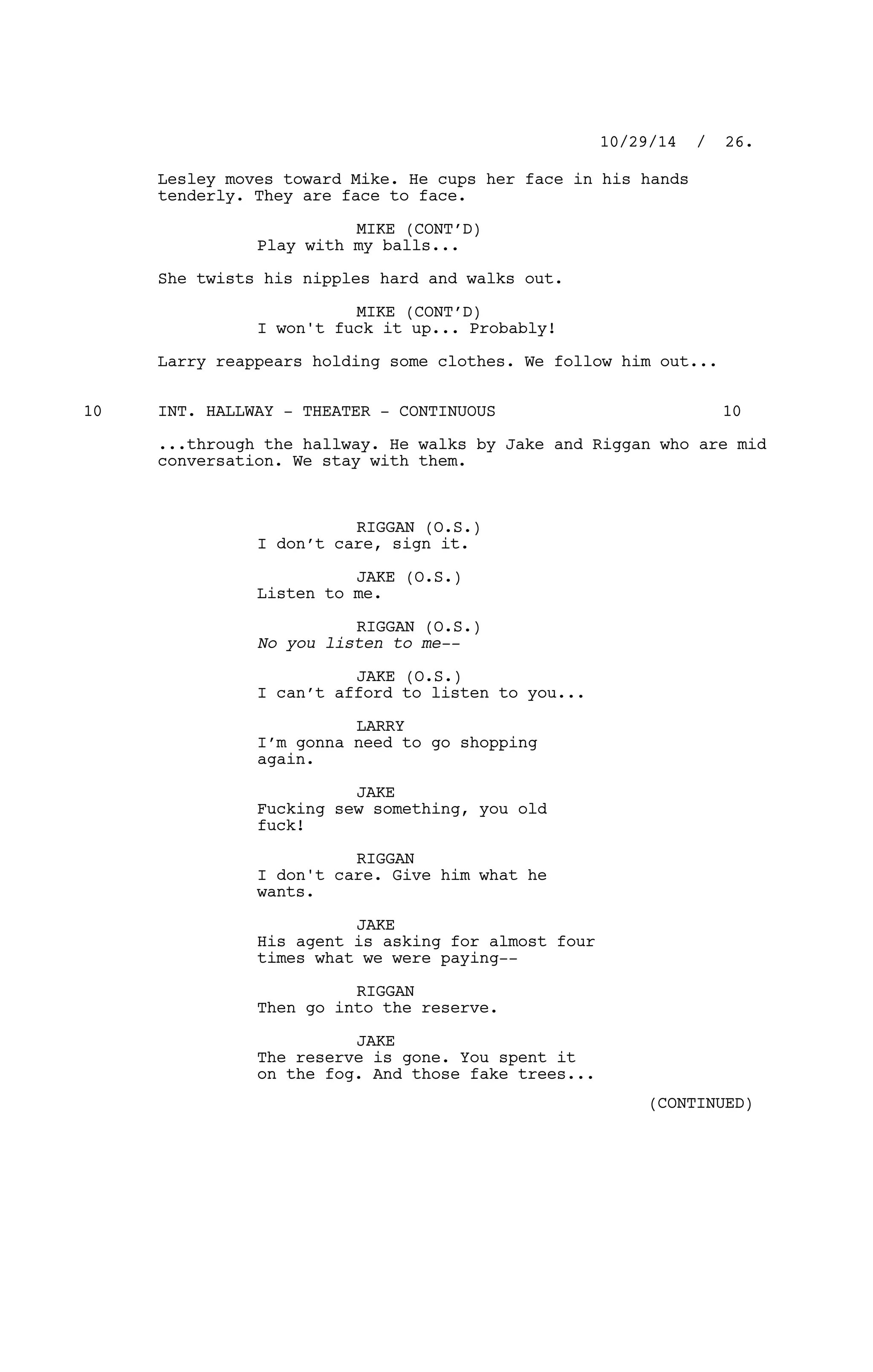 Lesley moves toward Mike. He cups her face in his hands
tenderly. They are face to face.
MIKE (CONT’D)
Play with my balls...
She twists his nipples hard and walks out.
MIKE (CONT’D)
I won't fuck it up... Probably!
Larry reappears holding some clothes. We follow him out...
INT. HALLWAY - THEATER - CONTINUOUS10 10
...through the hallway. He walks by Jake and Riggan who are mid
conversation. We stay with them.
RIGGAN (O.S.)
I don’t care, sign it.
JAKE (O.S.)
Listen to me.
RIGGAN (O.S.)
No you listen to me--
JAKE (O.S.)
I can’t afford to listen to you...
LARRY
I’m gonna need to go shopping
again.
JAKE
Fucking sew something, you old
fuck!
RIGGAN
I don't care. Give him what he
wants.
JAKE
His agent is asking for almost four
times what we were paying--
RIGGAN
Then go into the reserve.
JAKE
The reserve is gone. You spent it
on the fog. And those fake trees...
10/29/14 / 26.
(CONTINUED)
 