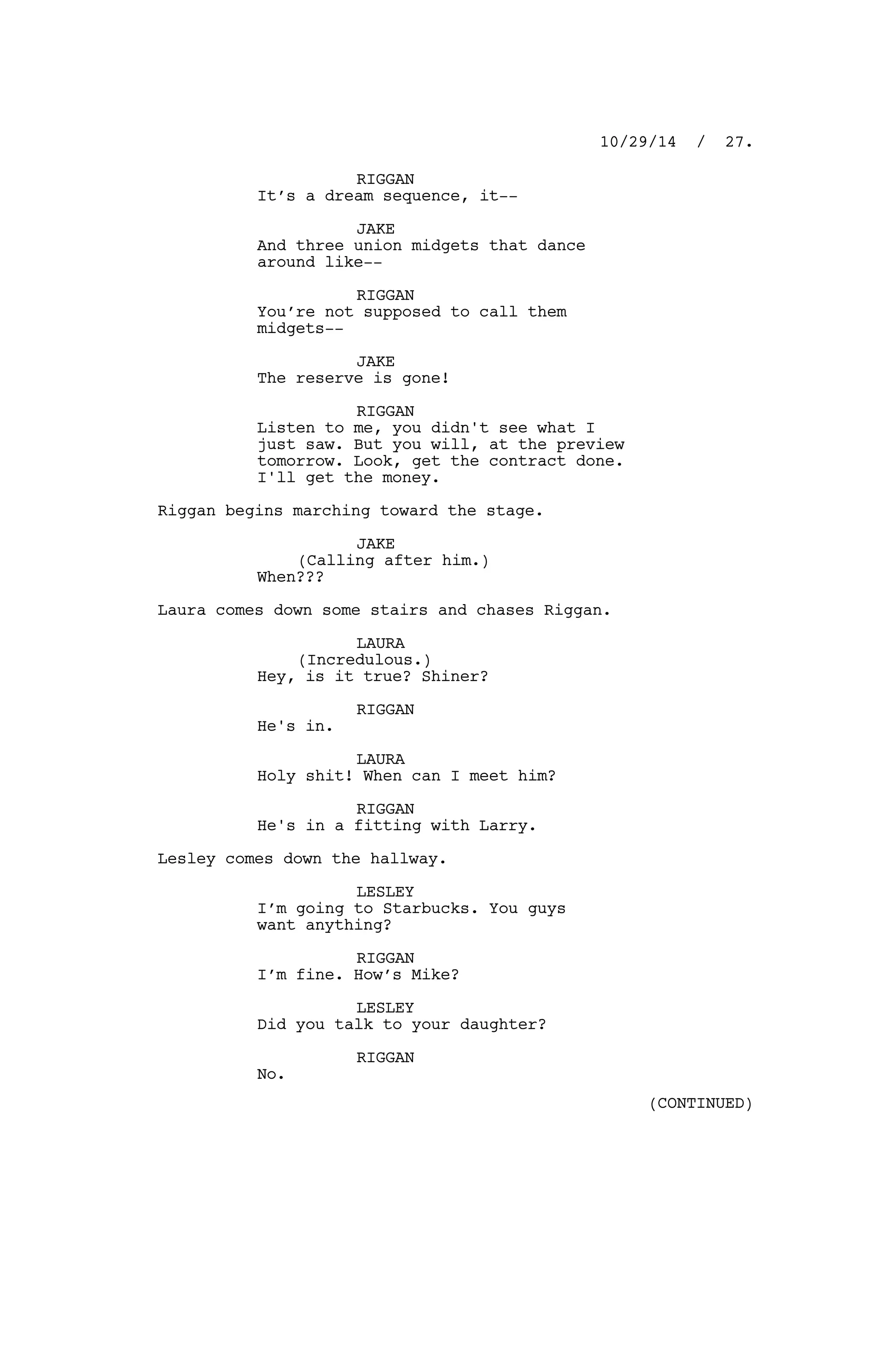 RIGGAN
It’s a dream sequence, it--
JAKE
And three union midgets that dance
around like--
RIGGAN
You’re not supposed to call them
midgets--
JAKE
The reserve is gone!
RIGGAN
Listen to me, you didn't see what I
just saw. But you will, at the preview
tomorrow. Look, get the contract done.
I'll get the money.
Riggan begins marching toward the stage.
JAKE
(Calling after him.)
When???
Laura comes down some stairs and chases Riggan.
LAURA
(Incredulous.)
Hey, is it true? Shiner?
RIGGAN
He's in.
LAURA
Holy shit! When can I meet him?
RIGGAN
He's in a fitting with Larry.
Lesley comes down the hallway.
LESLEY
I’m going to Starbucks. You guys
want anything?
RIGGAN
I’m fine. How’s Mike?
LESLEY
Did you talk to your daughter?
RIGGAN
No.
10/29/14 / 27.
(CONTINUED)
 