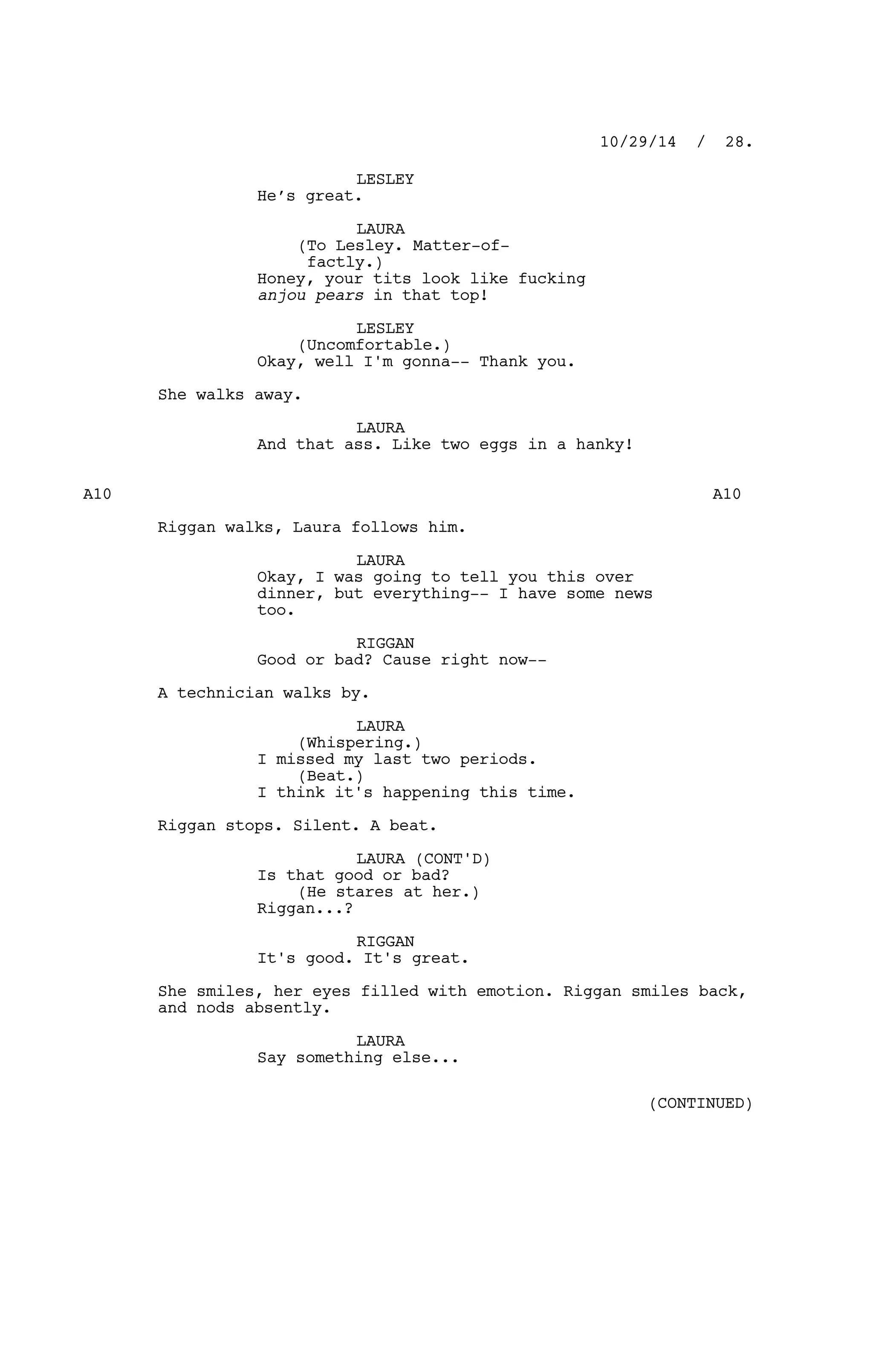 LESLEY
He’s great.
LAURA
(To Lesley. Matter-of-
factly.)
Honey, your tits look like fucking
anjou pears in that top!
LESLEY
(Uncomfortable.)
Okay, well I'm gonna-- Thank you.
She walks away.
LAURA
And that ass. Like two eggs in a hanky!
A10 A10
Riggan walks, Laura follows him.
LAURA
Okay, I was going to tell you this over
dinner, but everything-- I have some news
too.
RIGGAN
Good or bad? Cause right now--
A technician walks by.
LAURA
(Whispering.)
I missed my last two periods.
(Beat.)
I think it's happening this time.
Riggan stops. Silent. A beat.
LAURA (CONT'D)
Is that good or bad?
(He stares at her.)
Riggan...?
RIGGAN
It's good. It's great.
She smiles, her eyes filled with emotion. Riggan smiles back,
and nods absently.
LAURA
Say something else...
10/29/14 / 28.
(CONTINUED)
 