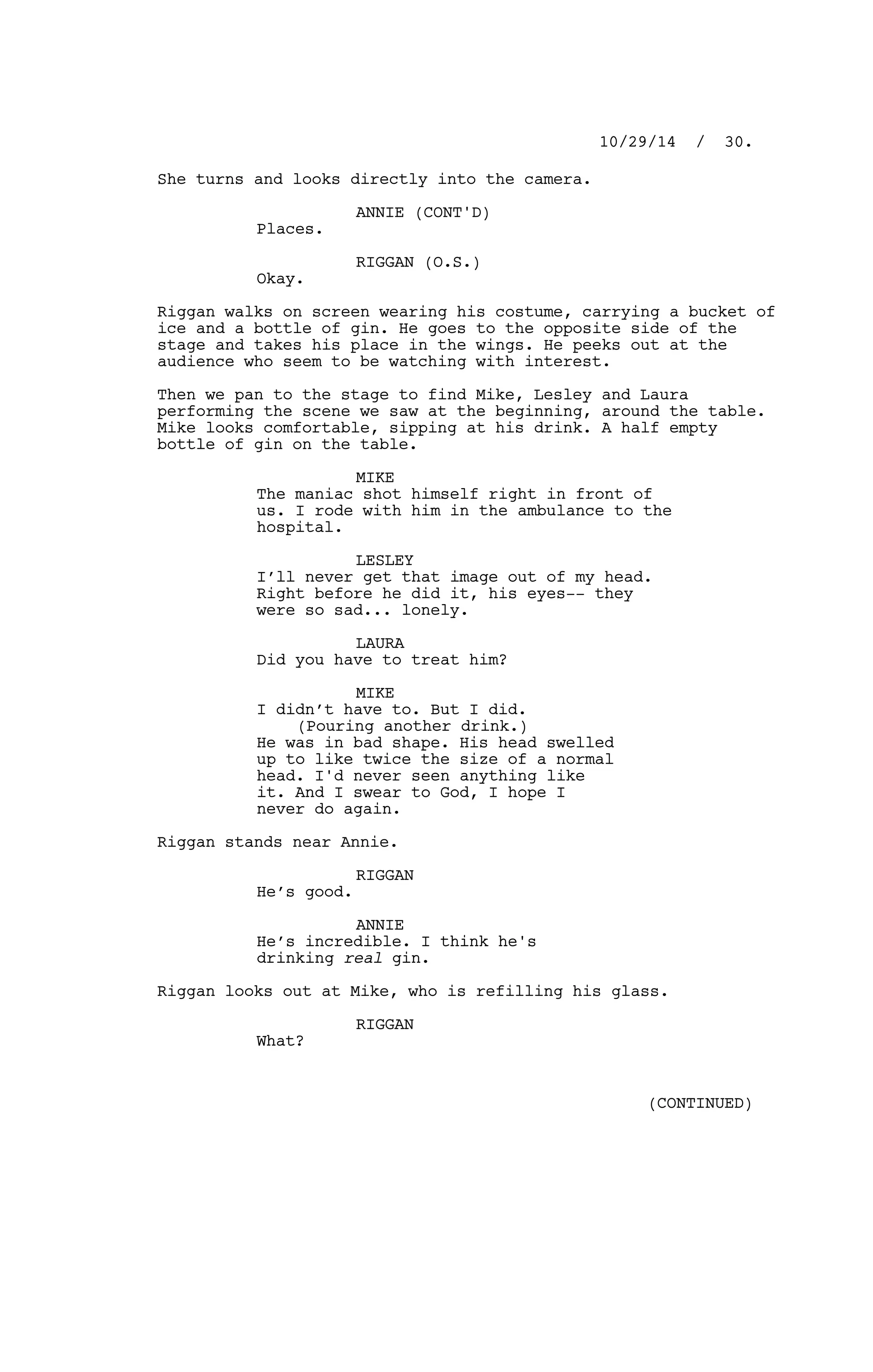 She turns and looks directly into the camera.
ANNIE (CONT'D)
Places.
RIGGAN (O.S.)
Okay.
Riggan walks on screen wearing his costume, carrying a bucket of
ice and a bottle of gin. He goes to the opposite side of the
stage and takes his place in the wings. He peeks out at the
audience who seem to be watching with interest.
Then we pan to the stage to find Mike, Lesley and Laura
performing the scene we saw at the beginning, around the table.
Mike looks comfortable, sipping at his drink. A half empty
bottle of gin on the table.
MIKE
The maniac shot himself right in front of
us. I rode with him in the ambulance to the
hospital.
LESLEY
I’ll never get that image out of my head.
Right before he did it, his eyes-- they
were so sad... lonely.
LAURA
Did you have to treat him?
MIKE
I didn’t have to. But I did.
(Pouring another drink.)
He was in bad shape. His head swelled
up to like twice the size of a normal
head. I'd never seen anything like
it. And I swear to God, I hope I
never do again.
Riggan stands near Annie.
RIGGAN
He’s good.
ANNIE
He’s incredible. I think he's
drinking real gin.
Riggan looks out at Mike, who is refilling his glass.
RIGGAN
What?
10/29/14 / 30.
(CONTINUED)
 