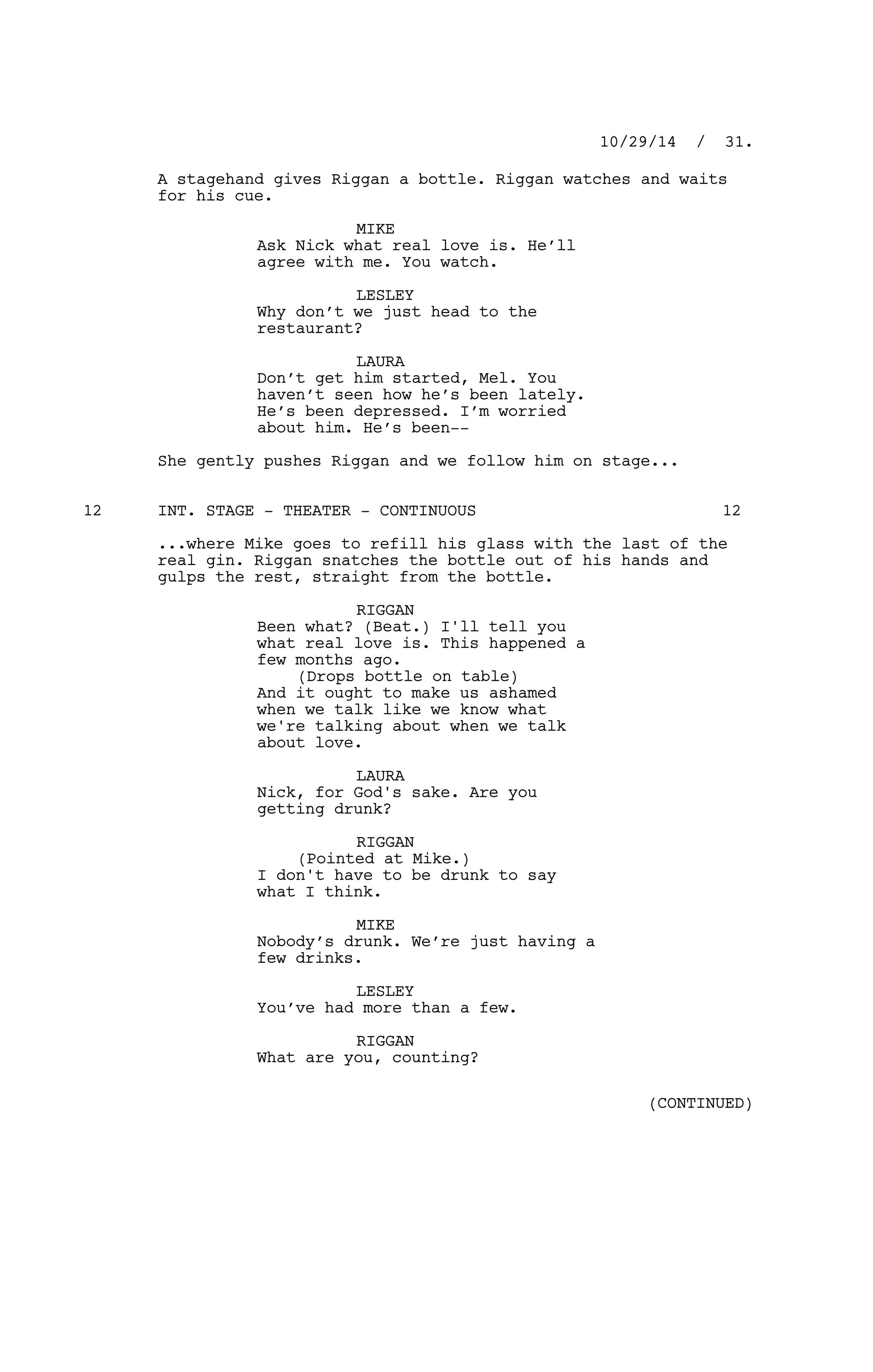 A stagehand gives Riggan a bottle. Riggan watches and waits
for his cue.
MIKE
Ask Nick what real love is. He’ll
agree with me. You watch.
LESLEY
Why don’t we just head to the
restaurant?
LAURA
Don’t get him started, Mel. You
haven’t seen how he’s been lately.
He’s been depressed. I’m worried
about him. He’s been--
She gently pushes Riggan and we follow him on stage...
INT. STAGE - THEATER - CONTINUOUS12 12
...where Mike goes to refill his glass with the last of the
real gin. Riggan snatches the bottle out of his hands and
gulps the rest, straight from the bottle.
RIGGAN
Been what? (Beat.) I'll tell you
what real love is. This happened a
few months ago.
(Drops bottle on table)
And it ought to make us ashamed
when we talk like we know what
we're talking about when we talk
about love.
LAURA
Nick, for God's sake. Are you
getting drunk?
RIGGAN
(Pointed at Mike.)
I don't have to be drunk to say
what I think.
MIKE
Nobody’s drunk. We’re just having a
few drinks.
LESLEY
You’ve had more than a few.
RIGGAN
What are you, counting?
10/29/14 / 31.
(CONTINUED)
 