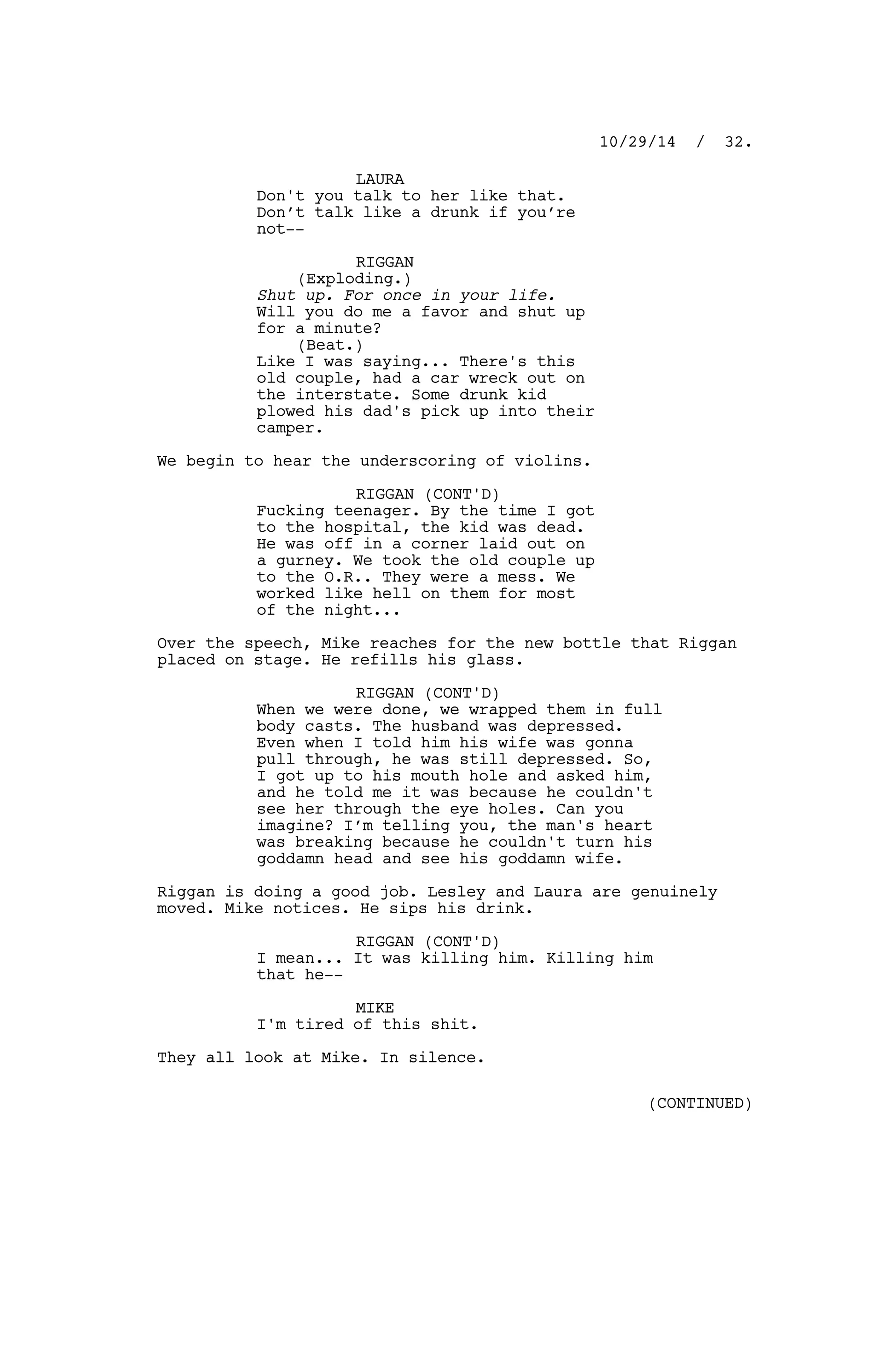 LAURA
Don't you talk to her like that.
Don’t talk like a drunk if you’re
not--
RIGGAN
(Exploding.)
Shut up. For once in your life.
Will you do me a favor and shut up
for a minute?
(Beat.)
Like I was saying... There's this
old couple, had a car wreck out on
the interstate. Some drunk kid
plowed his dad's pick up into their
camper.
We begin to hear the underscoring of violins.
RIGGAN (CONT'D)
Fucking teenager. By the time I got
to the hospital, the kid was dead.
He was off in a corner laid out on
a gurney. We took the old couple up
to the O.R.. They were a mess. We
worked like hell on them for most
of the night...
Over the speech, Mike reaches for the new bottle that Riggan
placed on stage. He refills his glass.
RIGGAN (CONT'D)
When we were done, we wrapped them in full
body casts. The husband was depressed.
Even when I told him his wife was gonna
pull through, he was still depressed. So,
I got up to his mouth hole and asked him,
and he told me it was because he couldn't
see her through the eye holes. Can you
imagine? I’m telling you, the man's heart
was breaking because he couldn't turn his
goddamn head and see his goddamn wife.
Riggan is doing a good job. Lesley and Laura are genuinely
moved. Mike notices. He sips his drink.
RIGGAN (CONT'D)
I mean... It was killing him. Killing him
that he--
MIKE
I'm tired of this shit.
They all look at Mike. In silence.
10/29/14 / 32.
(CONTINUED)
 