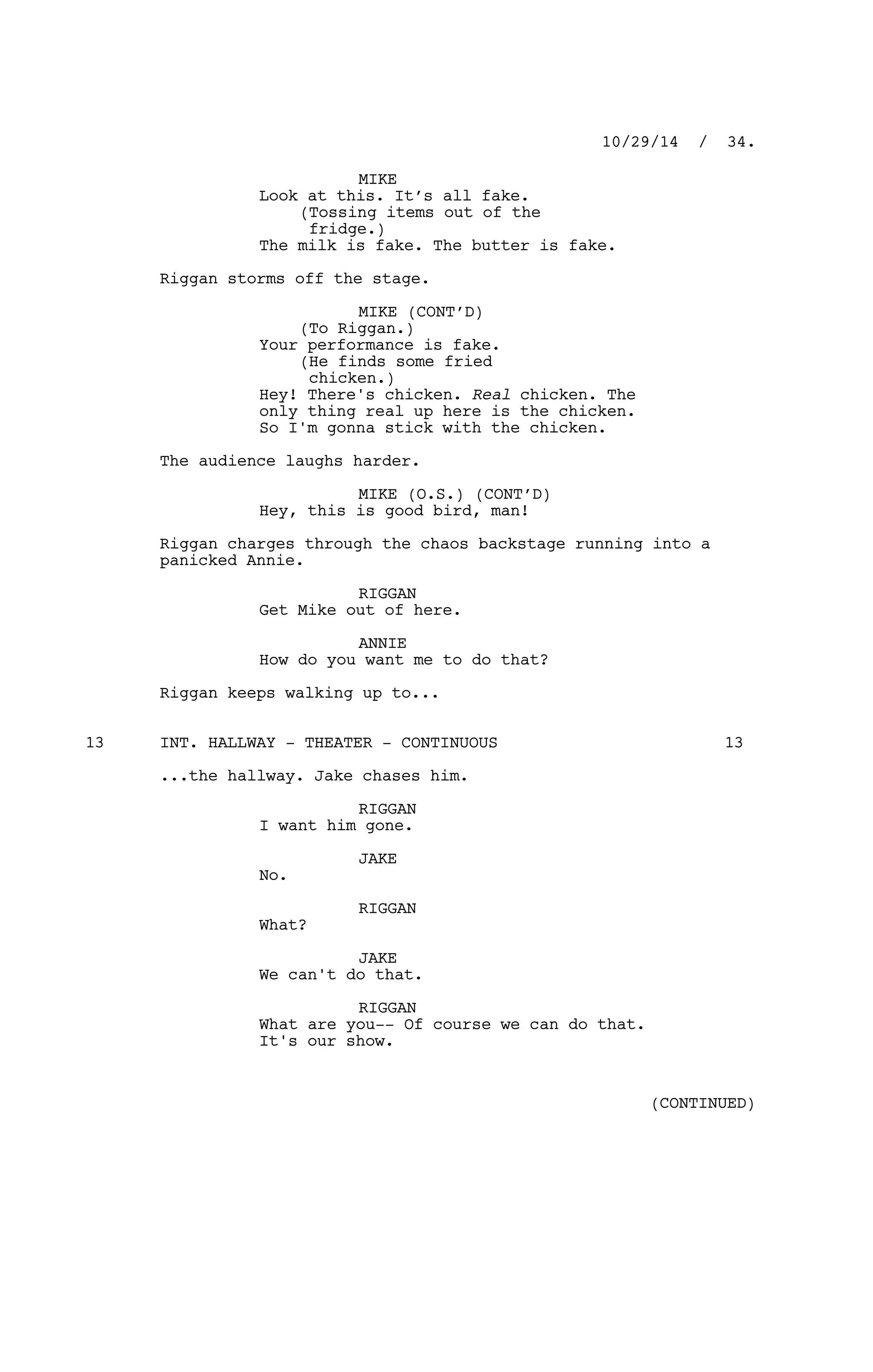 MIKE
Look at this. It’s all fake.
(Tossing items out of the
fridge.)
The milk is fake. The butter is fake.
Riggan storms off the stage.
MIKE (CONT’D)
(To Riggan.)
Your performance is fake.
(He finds some fried
chicken.)
Hey! There's chicken. Real chicken. The
only thing real up here is the chicken.
So I'm gonna stick with the chicken.
The audience laughs harder.
MIKE (O.S.) (CONT’D)
Hey, this is good bird, man!
Riggan charges through the chaos backstage running into a
panicked Annie.
RIGGAN
Get Mike out of here.
ANNIE
How do you want me to do that?
Riggan keeps walking up to...
INT. HALLWAY - THEATER - CONTINUOUS13 13
...the hallway. Jake chases him.
RIGGAN
I want him gone.
JAKE
No.
RIGGAN
What?
JAKE
We can't do that.
RIGGAN
What are you-- Of course we can do that.
It's our show.
10/29/14 / 34.
(CONTINUED)
 