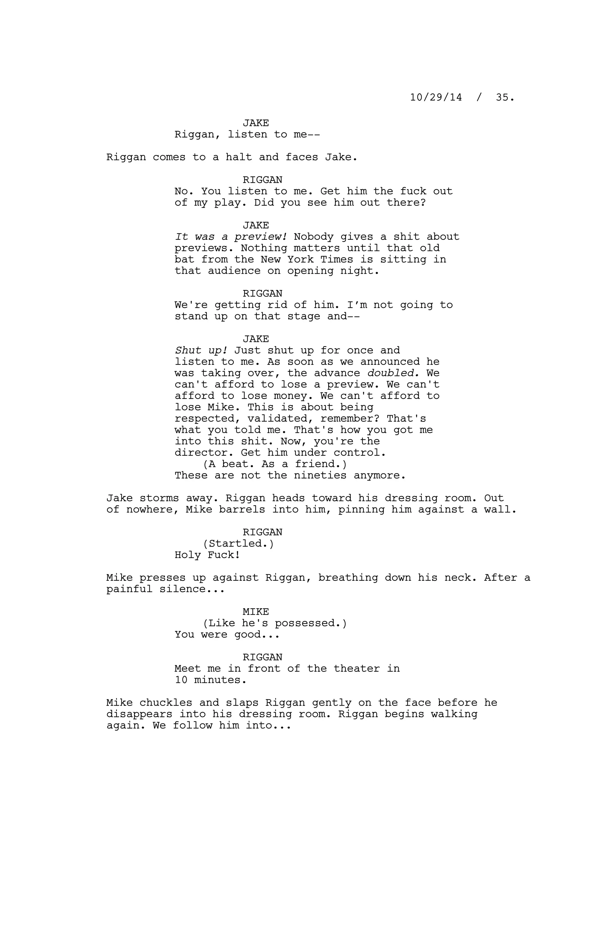 JAKE
Riggan, listen to me--
Riggan comes to a halt and faces Jake.
RIGGAN
No. You listen to me. Get him the fuck out
of my play. Did you see him out there?
JAKE
It was a preview! Nobody gives a shit about
previews. Nothing matters until that old
bat from the New York Times is sitting in
that audience on opening night.
RIGGAN
We're getting rid of him. I’m not going to
stand up on that stage and--
JAKE
Shut up! Just shut up for once and
listen to me. As soon as we announced he
was taking over, the advance doubled. We
can't afford to lose a preview. We can't
afford to lose money. We can't afford to
lose Mike. This is about being
respected, validated, remember? That's
what you told me. That's how you got me
into this shit. Now, you're the
director. Get him under control.
(A beat. As a friend.)
These are not the nineties anymore.
Jake storms away. Riggan heads toward his dressing room. Out
of nowhere, Mike barrels into him, pinning him against a wall.
RIGGAN
(Startled.)
Holy Fuck!
Mike presses up against Riggan, breathing down his neck. After a
painful silence...
MIKE
(Like he's possessed.)
You were good...
RIGGAN
Meet me in front of the theater in
10 minutes.
Mike chuckles and slaps Riggan gently on the face before he
disappears into his dressing room. Riggan begins walking
again. We follow him into...
10/29/14 / 35.
 