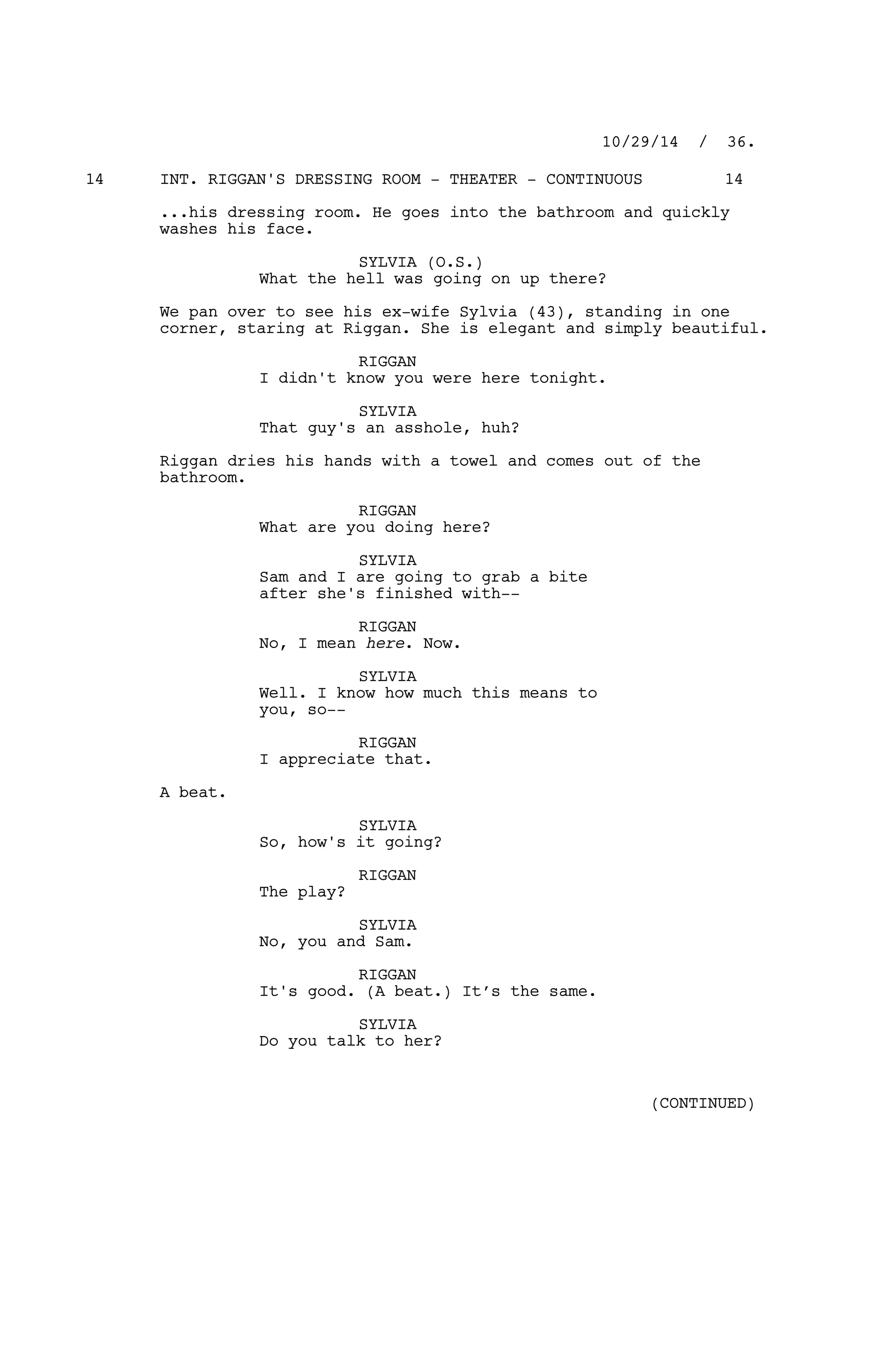 INT. RIGGAN'S DRESSING ROOM - THEATER - CONTINUOUS14 14
...his dressing room. He goes into the bathroom and quickly
washes his face.
SYLVIA (O.S.)
What the hell was going on up there?
We pan over to see his ex-wife Sylvia (43), standing in one
corner, staring at Riggan. She is elegant and simply beautiful.
RIGGAN
I didn't know you were here tonight.
SYLVIA
That guy's an asshole, huh?
Riggan dries his hands with a towel and comes out of the
bathroom.
RIGGAN
What are you doing here?
SYLVIA
Sam and I are going to grab a bite
after she's finished with--
RIGGAN
No, I mean here. Now.
SYLVIA
Well. I know how much this means to
you, so--
RIGGAN
I appreciate that.
A beat.
SYLVIA
So, how's it going?
RIGGAN
The play?
SYLVIA
No, you and Sam.
RIGGAN
It's good. (A beat.) It’s the same.
SYLVIA
Do you talk to her?
10/29/14 / 36.
(CONTINUED)
 