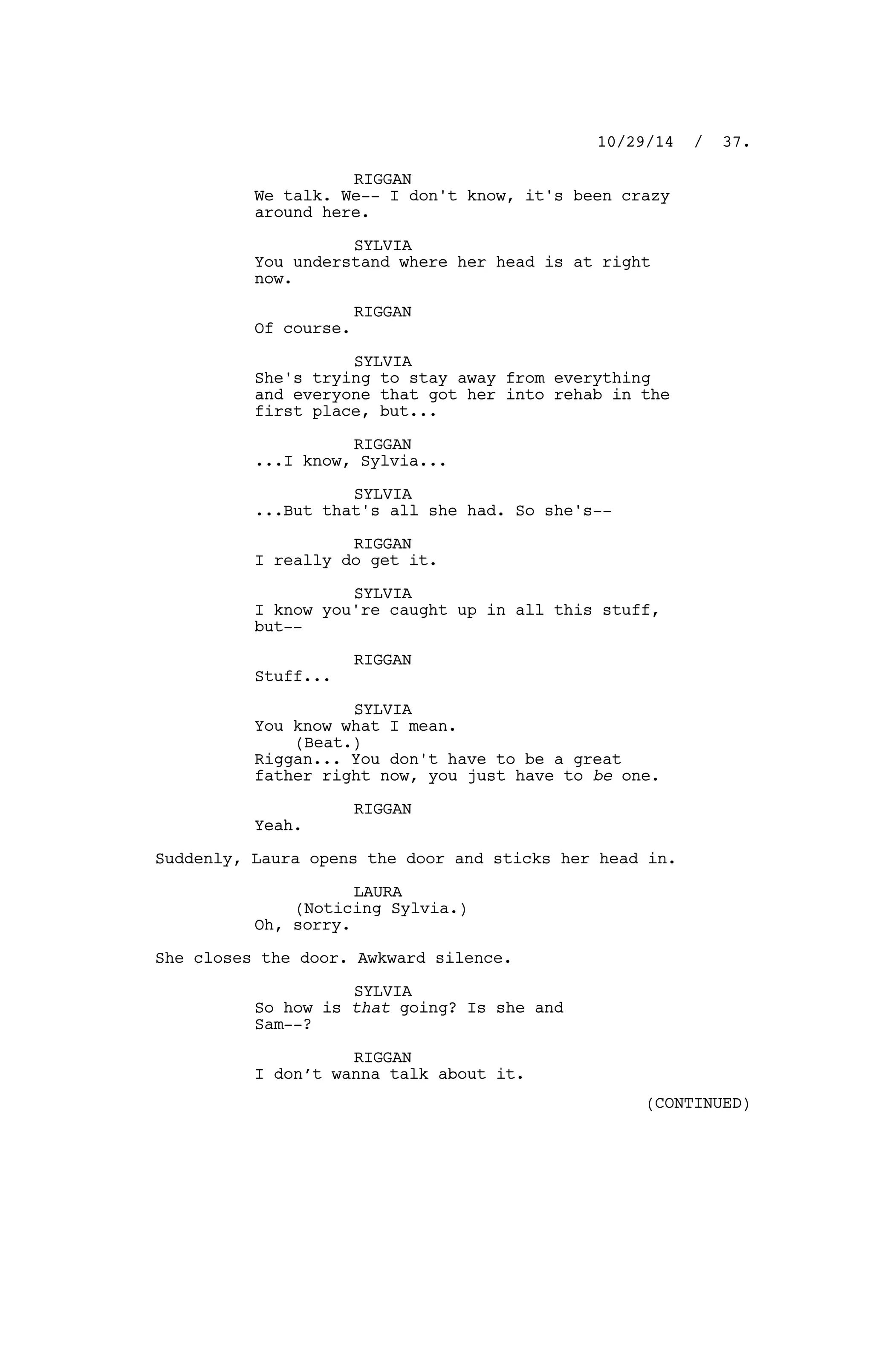 RIGGAN
We talk. We-- I don't know, it's been crazy
around here.
SYLVIA
You understand where her head is at right
now.
RIGGAN
Of course.
SYLVIA
She's trying to stay away from everything
and everyone that got her into rehab in the
first place, but...
RIGGAN
...I know, Sylvia...
SYLVIA
...But that's all she had. So she's--
RIGGAN
I really do get it.
SYLVIA
I know you're caught up in all this stuff,
but--
RIGGAN
Stuff...
SYLVIA
You know what I mean.
(Beat.)
Riggan... You don't have to be a great
father right now, you just have to be one.
RIGGAN
Yeah.
Suddenly, Laura opens the door and sticks her head in.
LAURA
(Noticing Sylvia.)
Oh, sorry.
She closes the door. Awkward silence.
SYLVIA
So how is that going? Is she and
Sam--?
RIGGAN
I don’t wanna talk about it.
10/29/14 / 37.
(CONTINUED)
 