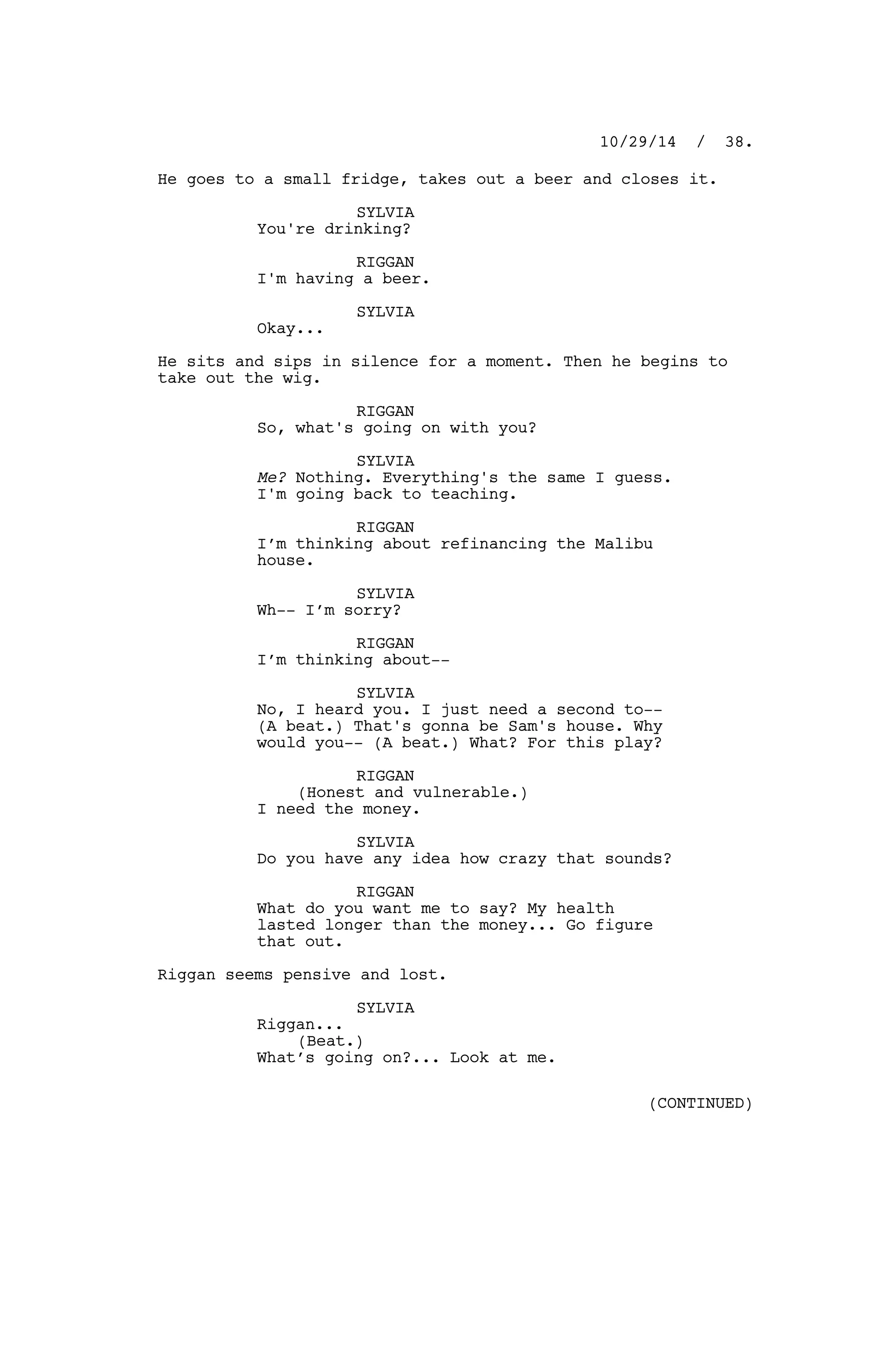 He goes to a small fridge, takes out a beer and closes it.
SYLVIA
You're drinking?
RIGGAN
I'm having a beer.
SYLVIA
Okay...
He sits and sips in silence for a moment. Then he begins to
take out the wig.
RIGGAN
So, what's going on with you?
SYLVIA
Me? Nothing. Everything's the same I guess.
I'm going back to teaching.
RIGGAN
I’m thinking about refinancing the Malibu
house.
SYLVIA
Wh-- I’m sorry?
RIGGAN
I’m thinking about--
SYLVIA
No, I heard you. I just need a second to--
(A beat.) That's gonna be Sam's house. Why
would you-- (A beat.) What? For this play?
RIGGAN
(Honest and vulnerable.)
I need the money.
SYLVIA
Do you have any idea how crazy that sounds?
RIGGAN
What do you want me to say? My health
lasted longer than the money... Go figure
that out.
Riggan seems pensive and lost.
SYLVIA
Riggan...
(Beat.)
What’s going on?... Look at me.
10/29/14 / 38.
(CONTINUED)
 