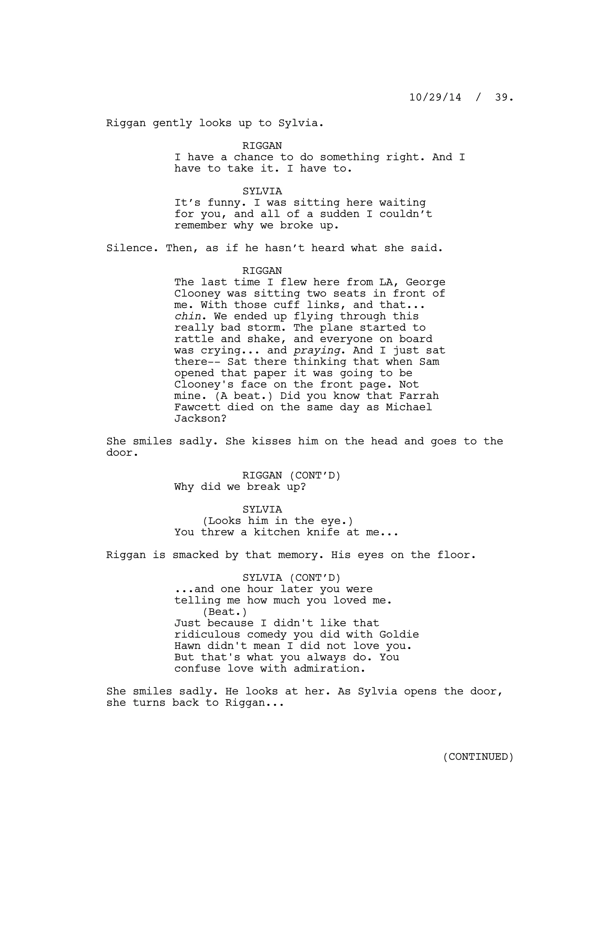 Riggan gently looks up to Sylvia.
RIGGAN
I have a chance to do something right. And I
have to take it. I have to.
SYLVIA
It’s funny. I was sitting here waiting
for you, and all of a sudden I couldn’t
remember why we broke up.
Silence. Then, as if he hasn’t heard what she said.
RIGGAN
The last time I flew here from LA, George
Clooney was sitting two seats in front of
me. With those cuff links, and that...
chin. We ended up flying through this
really bad storm. The plane started to
rattle and shake, and everyone on board
was crying... and praying. And I just sat
there-- Sat there thinking that when Sam
opened that paper it was going to be
Clooney's face on the front page. Not
mine. (A beat.) Did you know that Farrah
Fawcett died on the same day as Michael
Jackson?
She smiles sadly. She kisses him on the head and goes to the
door.
RIGGAN (CONT’D)
Why did we break up?
SYLVIA
(Looks him in the eye.)
You threw a kitchen knife at me...
Riggan is smacked by that memory. His eyes on the floor.
SYLVIA (CONT’D)
...and one hour later you were
telling me how much you loved me.
(Beat.)
Just because I didn't like that
ridiculous comedy you did with Goldie
Hawn didn't mean I did not love you.
But that's what you always do. You
confuse love with admiration.
She smiles sadly. He looks at her. As Sylvia opens the door,
she turns back to Riggan...
10/29/14 / 39.
(CONTINUED)
 