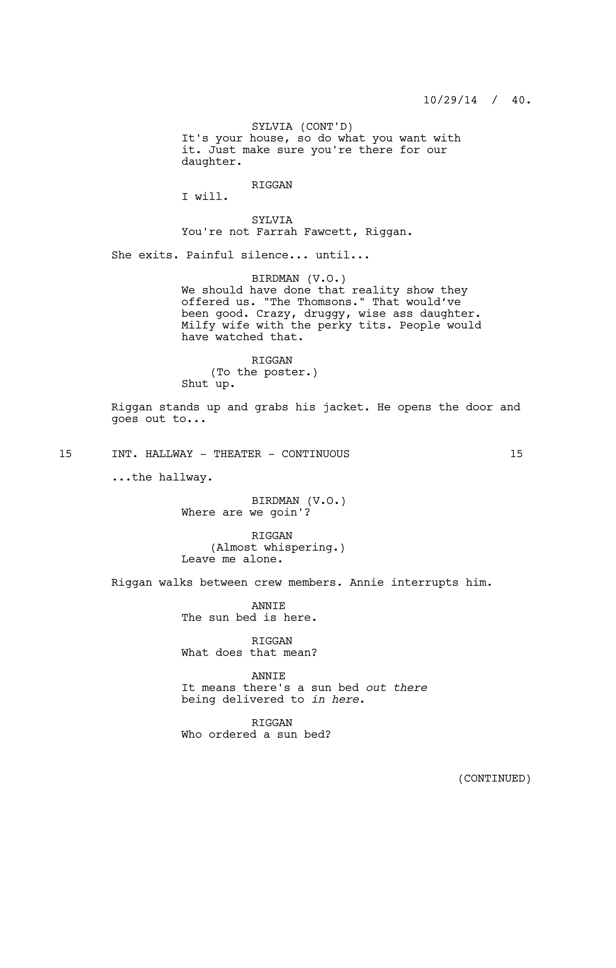 SYLVIA (CONT'D)
It's your house, so do what you want with
it. Just make sure you're there for our
daughter.
RIGGAN
I will.
SYLVIA
You're not Farrah Fawcett, Riggan.
She exits. Painful silence... until...
BIRDMAN (V.O.)
We should have done that reality show they
offered us. "The Thomsons." That would’ve
been good. Crazy, druggy, wise ass daughter.
Milfy wife with the perky tits. People would
have watched that.
RIGGAN
(To the poster.)
Shut up.
Riggan stands up and grabs his jacket. He opens the door and
goes out to...
INT. HALLWAY - THEATER - CONTINUOUS15 15
...the hallway.
BIRDMAN (V.O.)
Where are we goin'?
RIGGAN
(Almost whispering.)
Leave me alone.
Riggan walks between crew members. Annie interrupts him.
ANNIE
The sun bed is here.
RIGGAN
What does that mean?
ANNIE
It means there's a sun bed out there
being delivered to in here.
RIGGAN
Who ordered a sun bed?
10/29/14 / 40.
(CONTINUED)
 