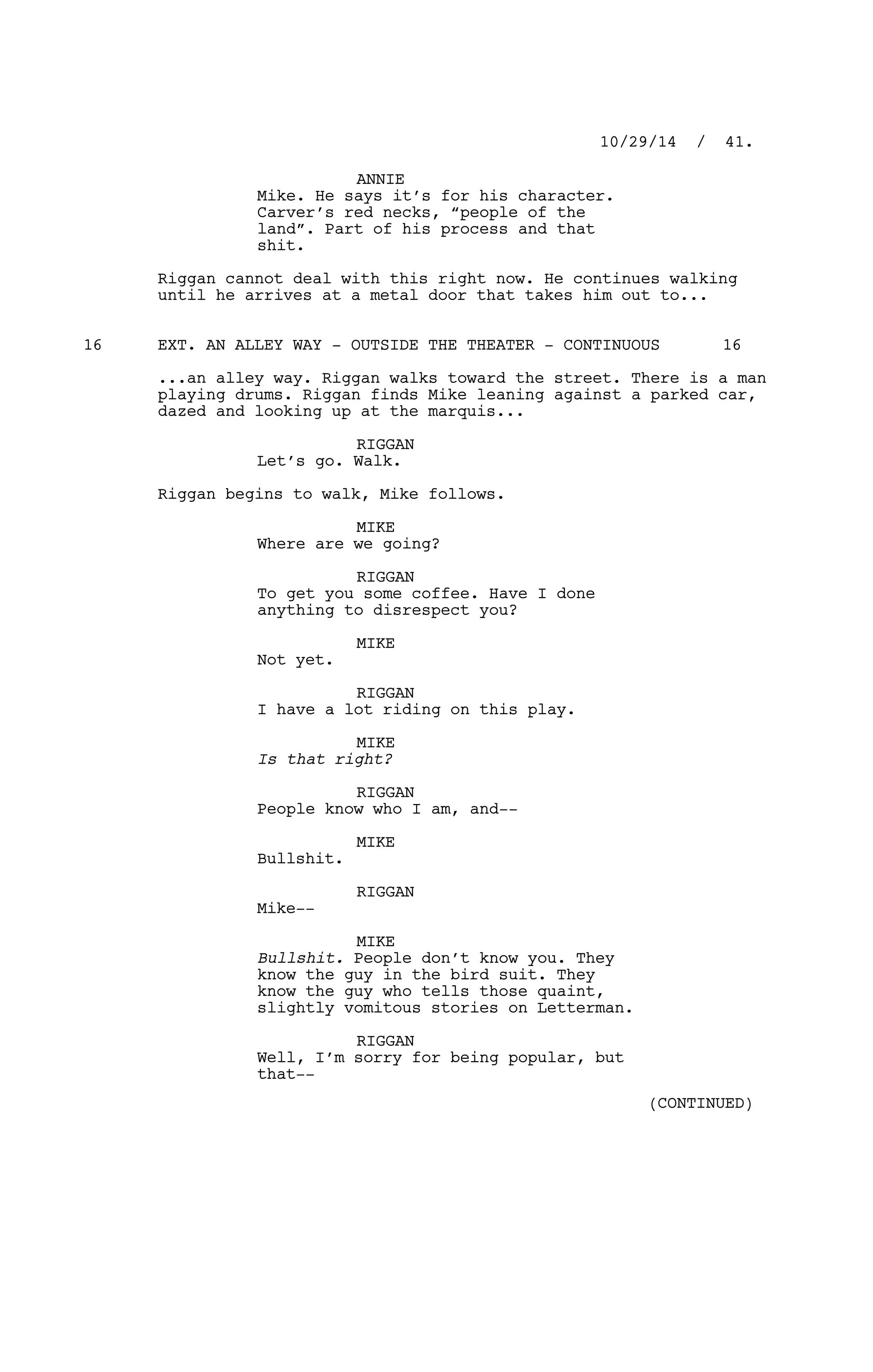 ANNIE
Mike. He says it’s for his character.
Carver’s red necks, “people of the
land”. Part of his process and that
shit.
Riggan cannot deal with this right now. He continues walking
until he arrives at a metal door that takes him out to...
EXT. AN ALLEY WAY - OUTSIDE THE THEATER - CONTINUOUS16 16
...an alley way. Riggan walks toward the street. There is a man
playing drums. Riggan finds Mike leaning against a parked car,
dazed and looking up at the marquis...
RIGGAN
Let’s go. Walk.
Riggan begins to walk, Mike follows.
MIKE
Where are we going?
RIGGAN
To get you some coffee. Have I done
anything to disrespect you?
MIKE
Not yet.
RIGGAN
I have a lot riding on this play.
MIKE
Is that right?
RIGGAN
People know who I am, and--
MIKE
Bullshit.
RIGGAN
Mike--
MIKE
Bullshit. People don’t know you. They
know the guy in the bird suit. They
know the guy who tells those quaint,
slightly vomitous stories on Letterman.
RIGGAN
Well, I’m sorry for being popular, but
that--
10/29/14 / 41.
(CONTINUED)
 