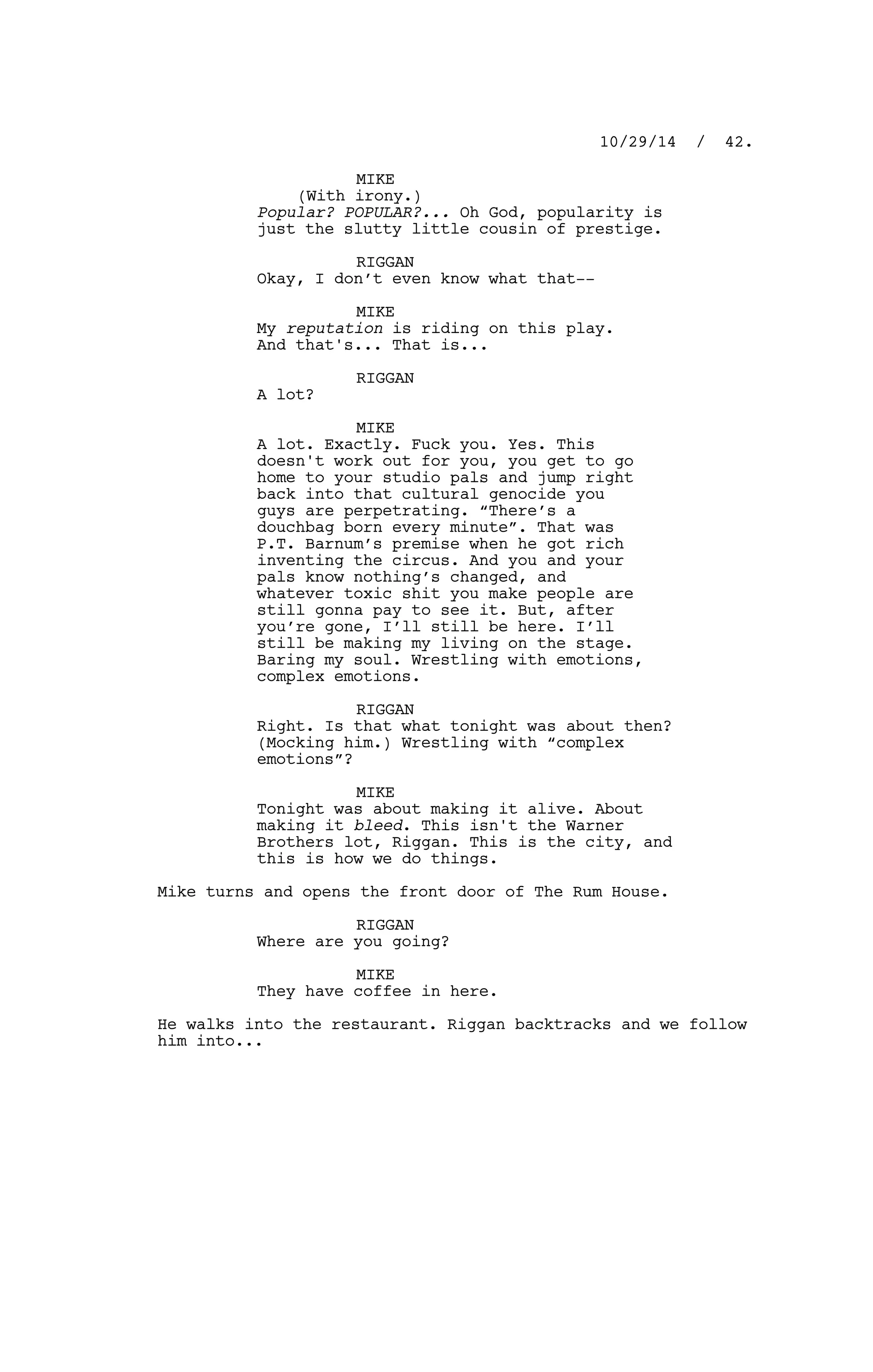 MIKE
(With irony.)
Popular? POPULAR?... Oh God, popularity is
just the slutty little cousin of prestige.
RIGGAN
Okay, I don’t even know what that--
MIKE
My reputation is riding on this play.
And that's... That is...
RIGGAN
A lot?
MIKE
A lot. Exactly. Fuck you. Yes. This
doesn't work out for you, you get to go
home to your studio pals and jump right
back into that cultural genocide you
guys are perpetrating. “There’s a
douchbag born every minute”. That was
P.T. Barnum’s premise when he got rich
inventing the circus. And you and your
pals know nothing’s changed, and
whatever toxic shit you make people are
still gonna pay to see it. But, after
you’re gone, I’ll still be here. I’ll
still be making my living on the stage.
Baring my soul. Wrestling with emotions,
complex emotions.
RIGGAN
Right. Is that what tonight was about then?
(Mocking him.) Wrestling with “complex
emotions”?
MIKE
Tonight was about making it alive. About
making it bleed. This isn't the Warner
Brothers lot, Riggan. This is the city, and
this is how we do things.
Mike turns and opens the front door of The Rum House.
RIGGAN
Where are you going?
MIKE
They have coffee in here.
He walks into the restaurant. Riggan backtracks and we follow
him into...
10/29/14 / 42.
 