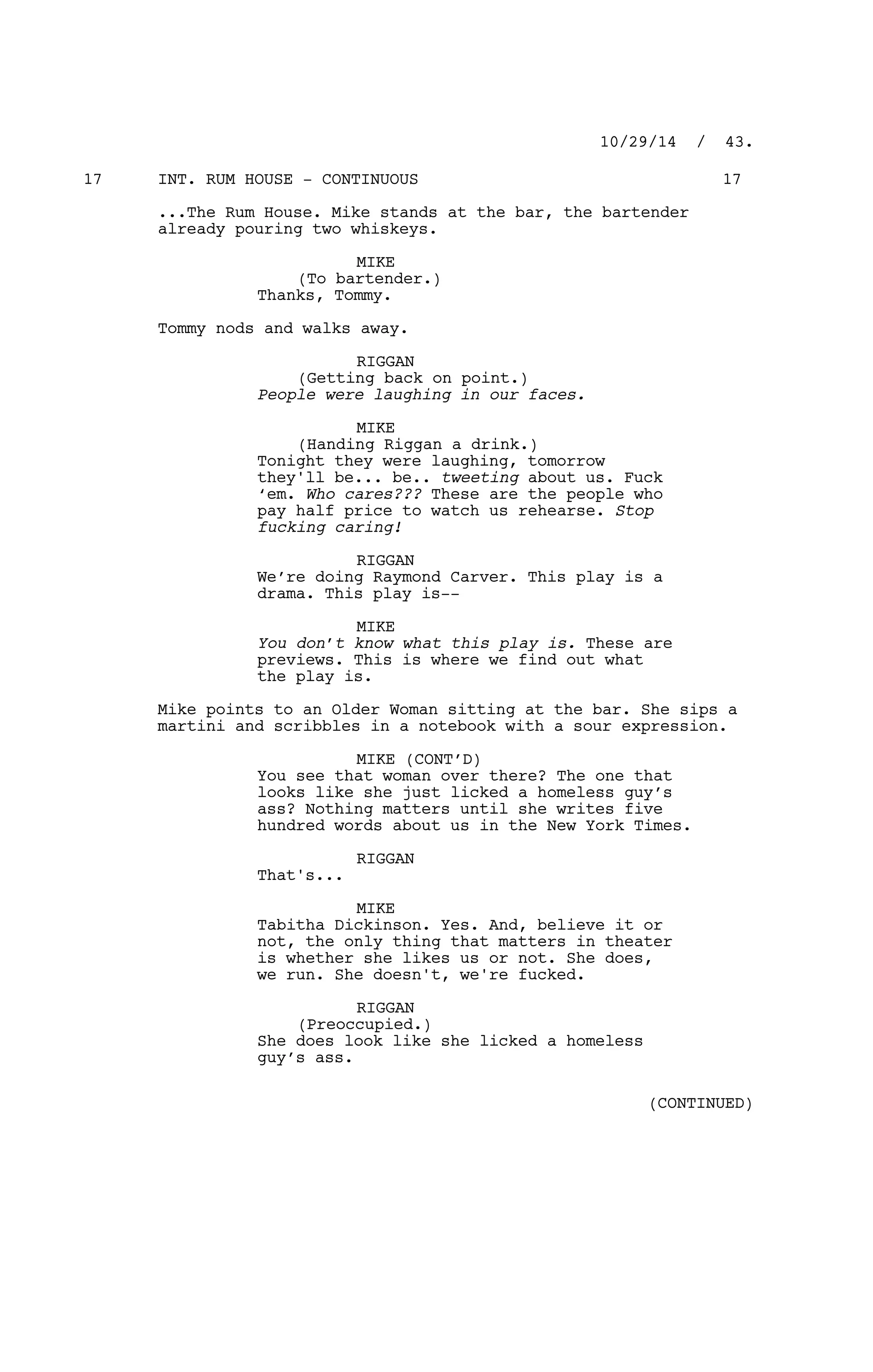 INT. RUM HOUSE - CONTINUOUS17 17
...The Rum House. Mike stands at the bar, the bartender
already pouring two whiskeys.
MIKE
(To bartender.)
Thanks, Tommy.
Tommy nods and walks away.
RIGGAN
(Getting back on point.)
People were laughing in our faces.
MIKE
(Handing Riggan a drink.)
Tonight they were laughing, tomorrow
they'll be... be.. tweeting about us. Fuck
‘em. Who cares??? These are the people who
pay half price to watch us rehearse. Stop
fucking caring!
RIGGAN
We’re doing Raymond Carver. This play is a
drama. This play is--
MIKE
You don’t know what this play is. These are
previews. This is where we find out what
the play is.
Mike points to an Older Woman sitting at the bar. She sips a
martini and scribbles in a notebook with a sour expression.
MIKE (CONT’D)
You see that woman over there? The one that
looks like she just licked a homeless guy’s
ass? Nothing matters until she writes five
hundred words about us in the New York Times.
RIGGAN
That's...
MIKE
Tabitha Dickinson. Yes. And, believe it or
not, the only thing that matters in theater
is whether she likes us or not. She does,
we run. She doesn't, we're fucked.
RIGGAN
(Preoccupied.)
She does look like she licked a homeless
guy’s ass.
10/29/14 / 43.
(CONTINUED)
 
