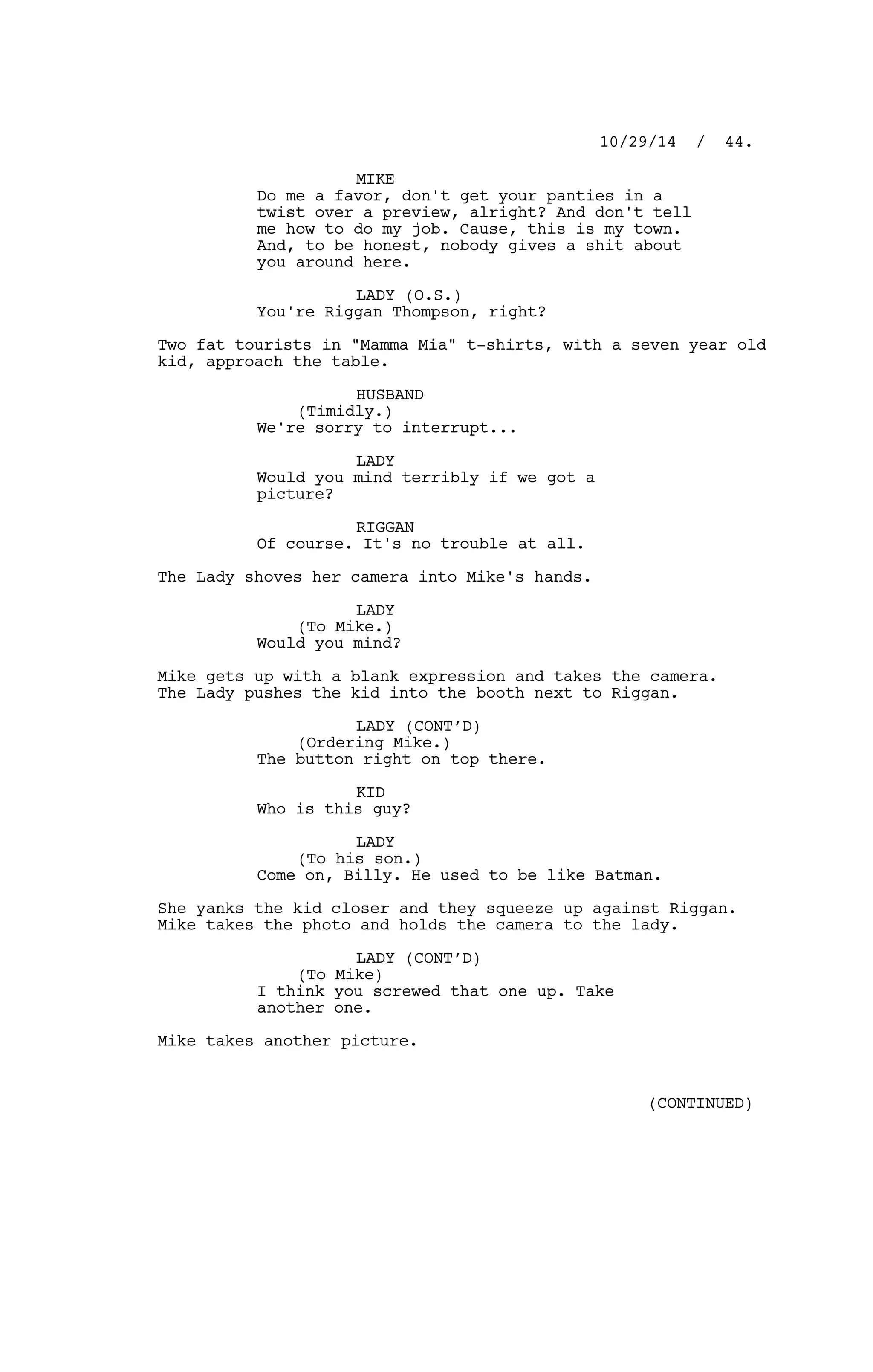 MIKE
Do me a favor, don't get your panties in a
twist over a preview, alright? And don't tell
me how to do my job. Cause, this is my town.
And, to be honest, nobody gives a shit about
you around here.
LADY (O.S.)
You're Riggan Thompson, right?
Two fat tourists in "Mamma Mia" t-shirts, with a seven year old
kid, approach the table.
HUSBAND
(Timidly.)
We're sorry to interrupt...
LADY
Would you mind terribly if we got a
picture?
RIGGAN
Of course. It's no trouble at all.
The Lady shoves her camera into Mike's hands.
LADY
(To Mike.)
Would you mind?
Mike gets up with a blank expression and takes the camera.
The Lady pushes the kid into the booth next to Riggan.
LADY (CONT’D)
(Ordering Mike.)
The button right on top there.
KID
Who is this guy?
LADY
(To his son.)
Come on, Billy. He used to be like Batman.
She yanks the kid closer and they squeeze up against Riggan.
Mike takes the photo and holds the camera to the lady.
LADY (CONT’D)
(To Mike)
I think you screwed that one up. Take
another one.
Mike takes another picture.
10/29/14 / 44.
(CONTINUED)
 