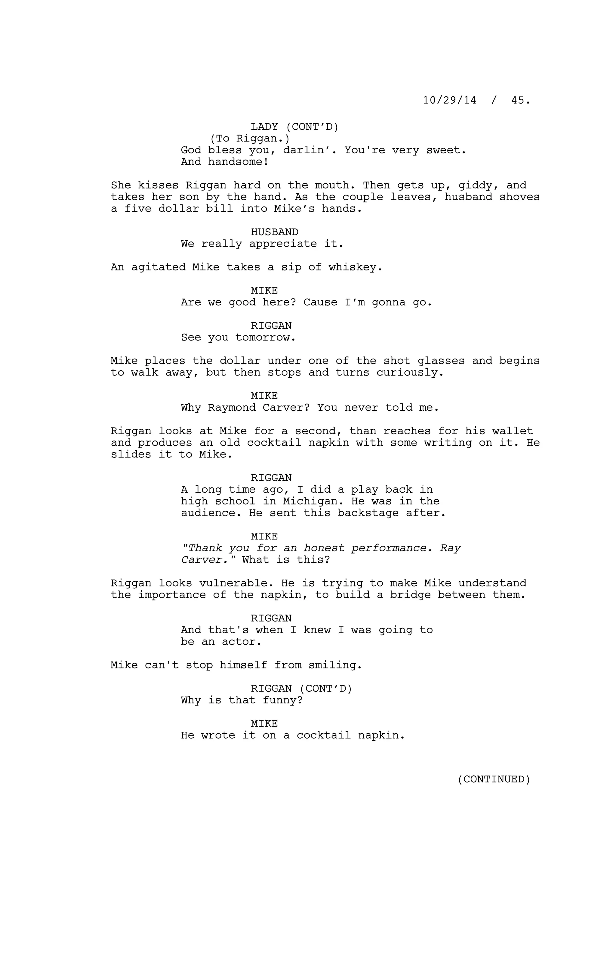 LADY (CONT’D)
(To Riggan.)
God bless you, darlin’. You're very sweet.
And handsome!
She kisses Riggan hard on the mouth. Then gets up, giddy, and
takes her son by the hand. As the couple leaves, husband shoves
a five dollar bill into Mike’s hands.
HUSBAND
We really appreciate it.
An agitated Mike takes a sip of whiskey.
MIKE
Are we good here? Cause I’m gonna go.
RIGGAN
See you tomorrow.
Mike places the dollar under one of the shot glasses and begins
to walk away, but then stops and turns curiously.
MIKE
Why Raymond Carver? You never told me.
Riggan looks at Mike for a second, than reaches for his wallet
and produces an old cocktail napkin with some writing on it. He
slides it to Mike.
RIGGAN
A long time ago, I did a play back in
high school in Michigan. He was in the
audience. He sent this backstage after.
MIKE
"Thank you for an honest performance. Ray
Carver." What is this?
Riggan looks vulnerable. He is trying to make Mike understand
the importance of the napkin, to build a bridge between them.
RIGGAN
And that's when I knew I was going to
be an actor.
Mike can't stop himself from smiling.
RIGGAN (CONT’D)
Why is that funny?
MIKE
He wrote it on a cocktail napkin.
10/29/14 / 45.
(CONTINUED)
 
