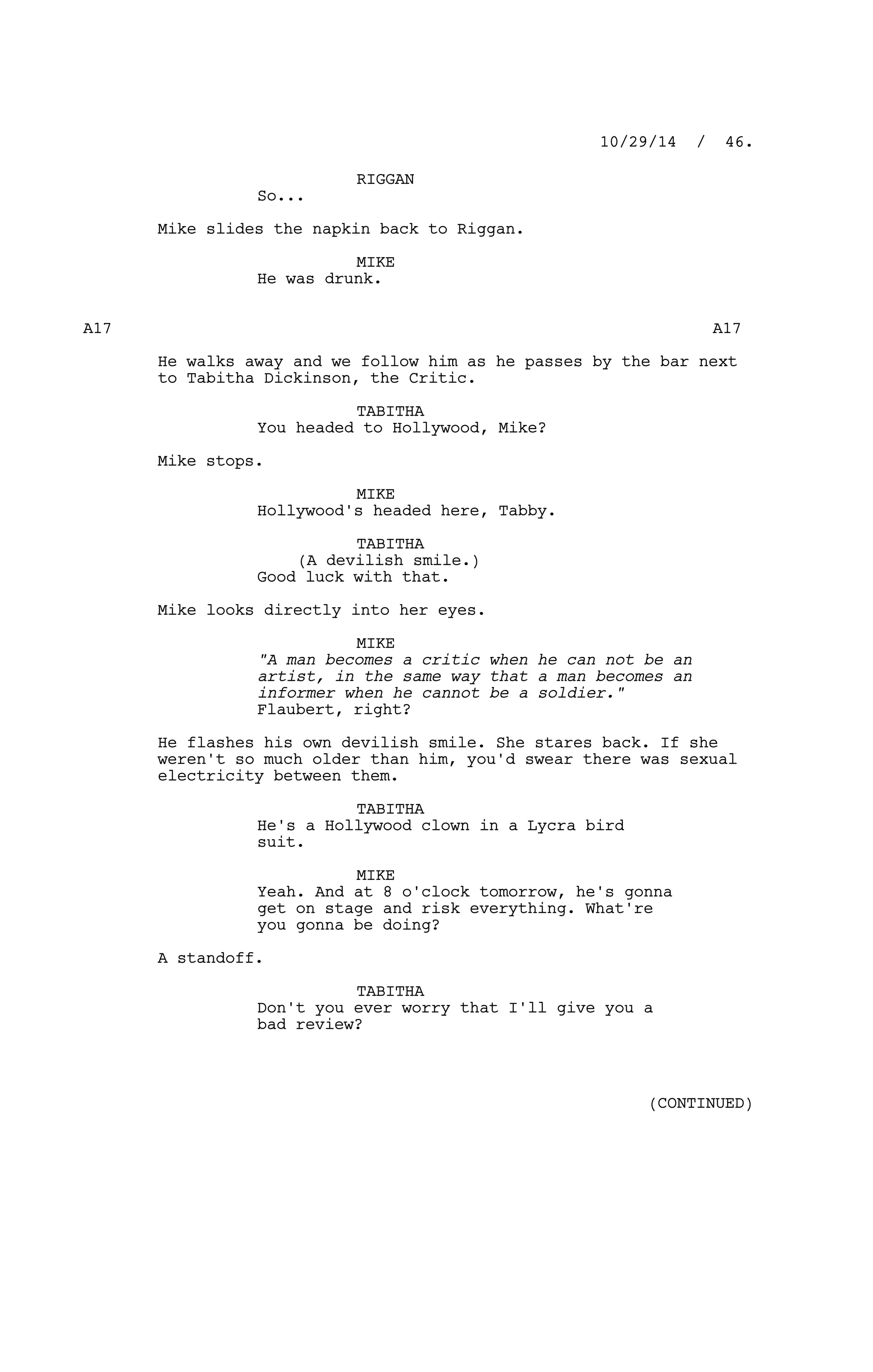 RIGGAN
So...
Mike slides the napkin back to Riggan.
MIKE
He was drunk.
A17 A17
He walks away and we follow him as he passes by the bar next
to Tabitha Dickinson, the Critic.
TABITHA
You headed to Hollywood, Mike?
Mike stops.
MIKE
Hollywood's headed here, Tabby.
TABITHA
(A devilish smile.)
Good luck with that.
Mike looks directly into her eyes.
MIKE
"A man becomes a critic when he can not be an
artist, in the same way that a man becomes an
informer when he cannot be a soldier."
Flaubert, right?
He flashes his own devilish smile. She stares back. If she
weren't so much older than him, you'd swear there was sexual
electricity between them.
TABITHA
He's a Hollywood clown in a Lycra bird
suit.
MIKE
Yeah. And at 8 o'clock tomorrow, he's gonna
get on stage and risk everything. What're
you gonna be doing?
A standoff.
TABITHA
Don't you ever worry that I'll give you a
bad review?
10/29/14 / 46.
(CONTINUED)
 