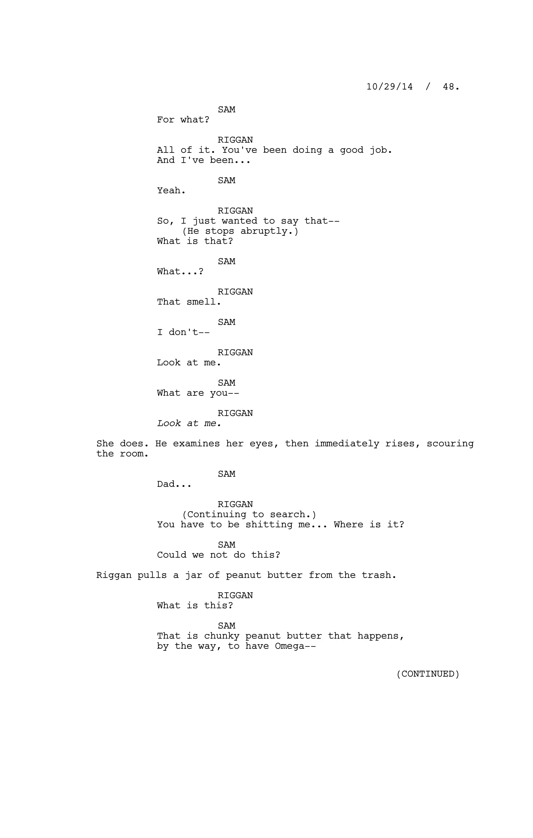 SAM
For what?
RIGGAN
All of it. You've been doing a good job.
And I've been...
SAM
Yeah.
RIGGAN
So, I just wanted to say that--
(He stops abruptly.)
What is that?
SAM
What...?
RIGGAN
That smell.
SAM
I don't--
RIGGAN
Look at me.
SAM
What are you--
RIGGAN
Look at me.
She does. He examines her eyes, then immediately rises, scouring
the room.
SAM
Dad...
RIGGAN
(Continuing to search.)
You have to be shitting me... Where is it?
SAM
Could we not do this?
Riggan pulls a jar of peanut butter from the trash.
RIGGAN
What is this?
SAM
That is chunky peanut butter that happens,
by the way, to have Omega--
10/29/14 / 48.
(CONTINUED)
 