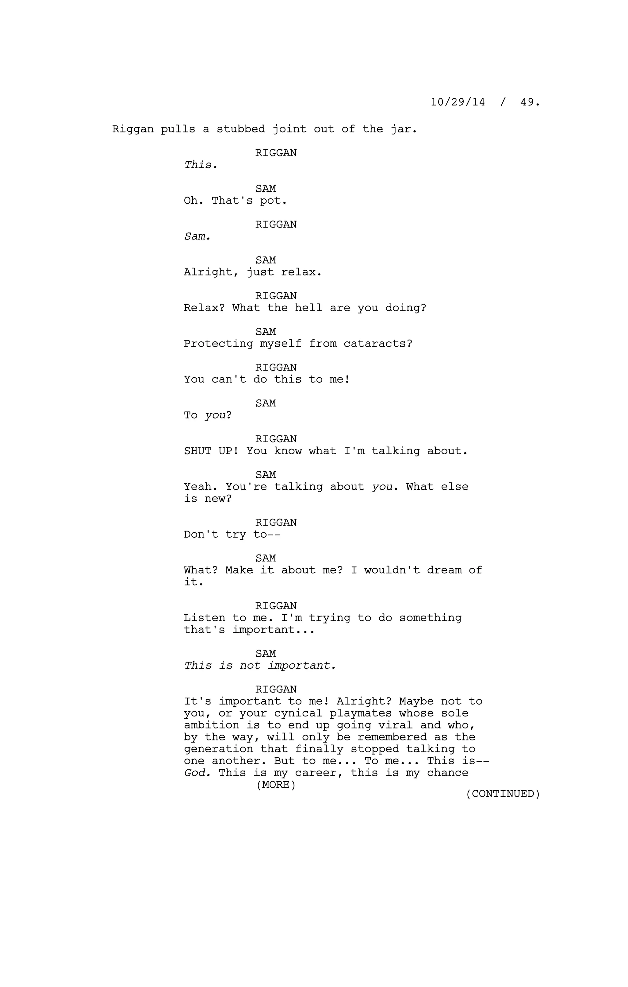 Riggan pulls a stubbed joint out of the jar.
RIGGAN
This.
SAM
Oh. That's pot.
RIGGAN
Sam.
SAM
Alright, just relax.
RIGGAN
Relax? What the hell are you doing?
SAM
Protecting myself from cataracts?
RIGGAN
You can't do this to me!
SAM
To you?
RIGGAN
SHUT UP! You know what I'm talking about.
SAM
Yeah. You're talking about you. What else
is new?
RIGGAN
Don't try to--
SAM
What? Make it about me? I wouldn't dream of
it.
RIGGAN
Listen to me. I'm trying to do something
that's important...
SAM
This is not important.
RIGGAN
It's important to me! Alright? Maybe not to
you, or your cynical playmates whose sole
ambition is to end up going viral and who,
by the way, will only be remembered as the
generation that finally stopped talking to
one another. But to me... To me... This is--
God. This is my career, this is my chance
10/29/14 / 49.
(MORE)
(CONTINUED)
 