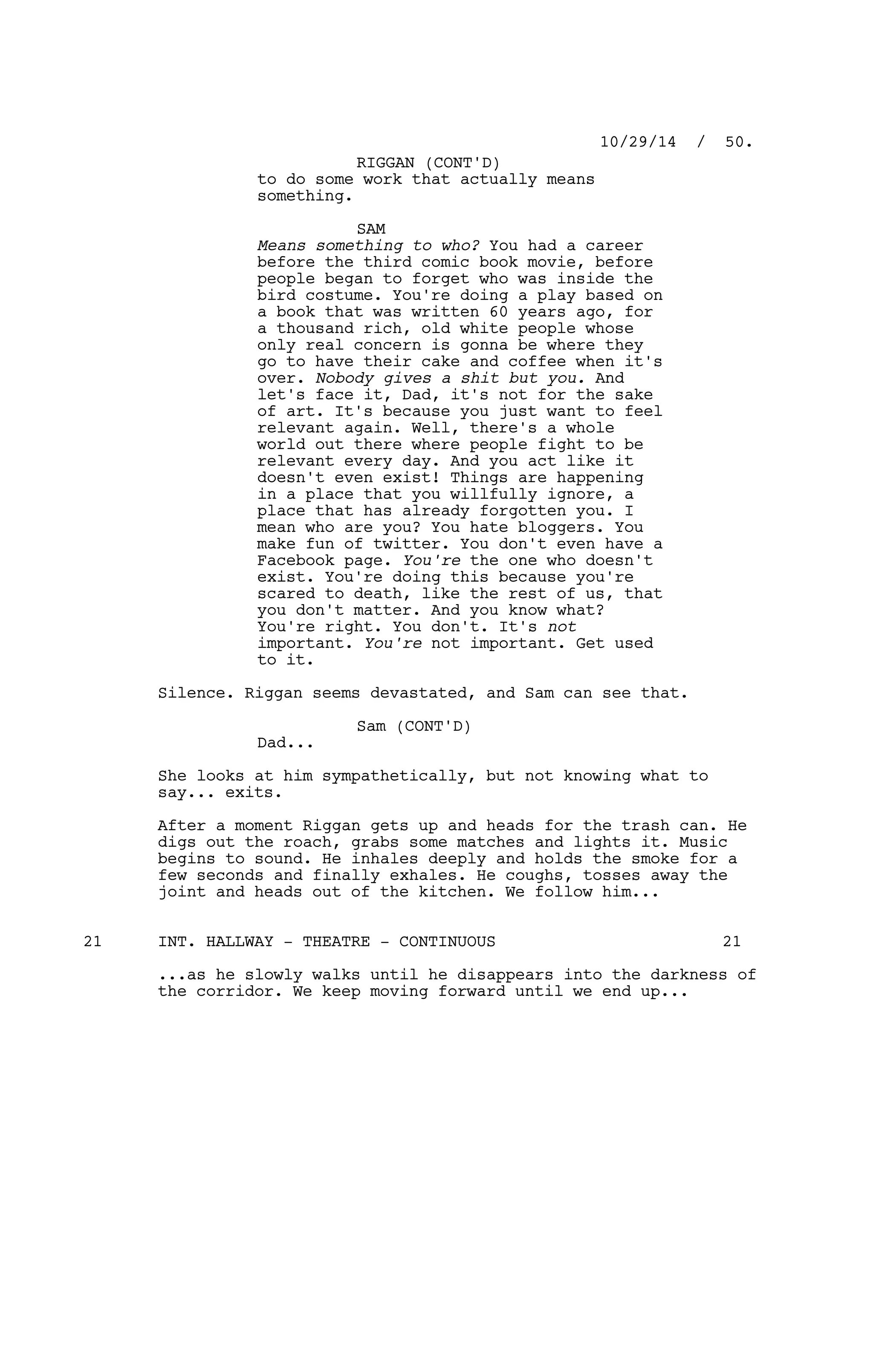 to do some work that actually means
something.
SAM
Means something to who? You had a career
before the third comic book movie, before
people began to forget who was inside the
bird costume. You're doing a play based on
a book that was written 60 years ago, for
a thousand rich, old white people whose
only real concern is gonna be where they
go to have their cake and coffee when it's
over. Nobody gives a shit but you. And
let's face it, Dad, it's not for the sake
of art. It's because you just want to feel
relevant again. Well, there's a whole
world out there where people fight to be
relevant every day. And you act like it
doesn't even exist! Things are happening
in a place that you willfully ignore, a
place that has already forgotten you. I
mean who are you? You hate bloggers. You
make fun of twitter. You don't even have a
Facebook page. You're the one who doesn't
exist. You're doing this because you're
scared to death, like the rest of us, that
you don't matter. And you know what?
You're right. You don't. It's not
important. You're not important. Get used
to it.
Silence. Riggan seems devastated, and Sam can see that.
Sam (CONT'D)
Dad...
She looks at him sympathetically, but not knowing what to
say... exits.
After a moment Riggan gets up and heads for the trash can. He
digs out the roach, grabs some matches and lights it. Music
begins to sound. He inhales deeply and holds the smoke for a
few seconds and finally exhales. He coughs, tosses away the
joint and heads out of the kitchen. We follow him...
INT. HALLWAY - THEATRE - CONTINUOUS21 21
...as he slowly walks until he disappears into the darkness of
the corridor. We keep moving forward until we end up...
10/29/14 / 50.
RIGGAN (CONT'D)
 
