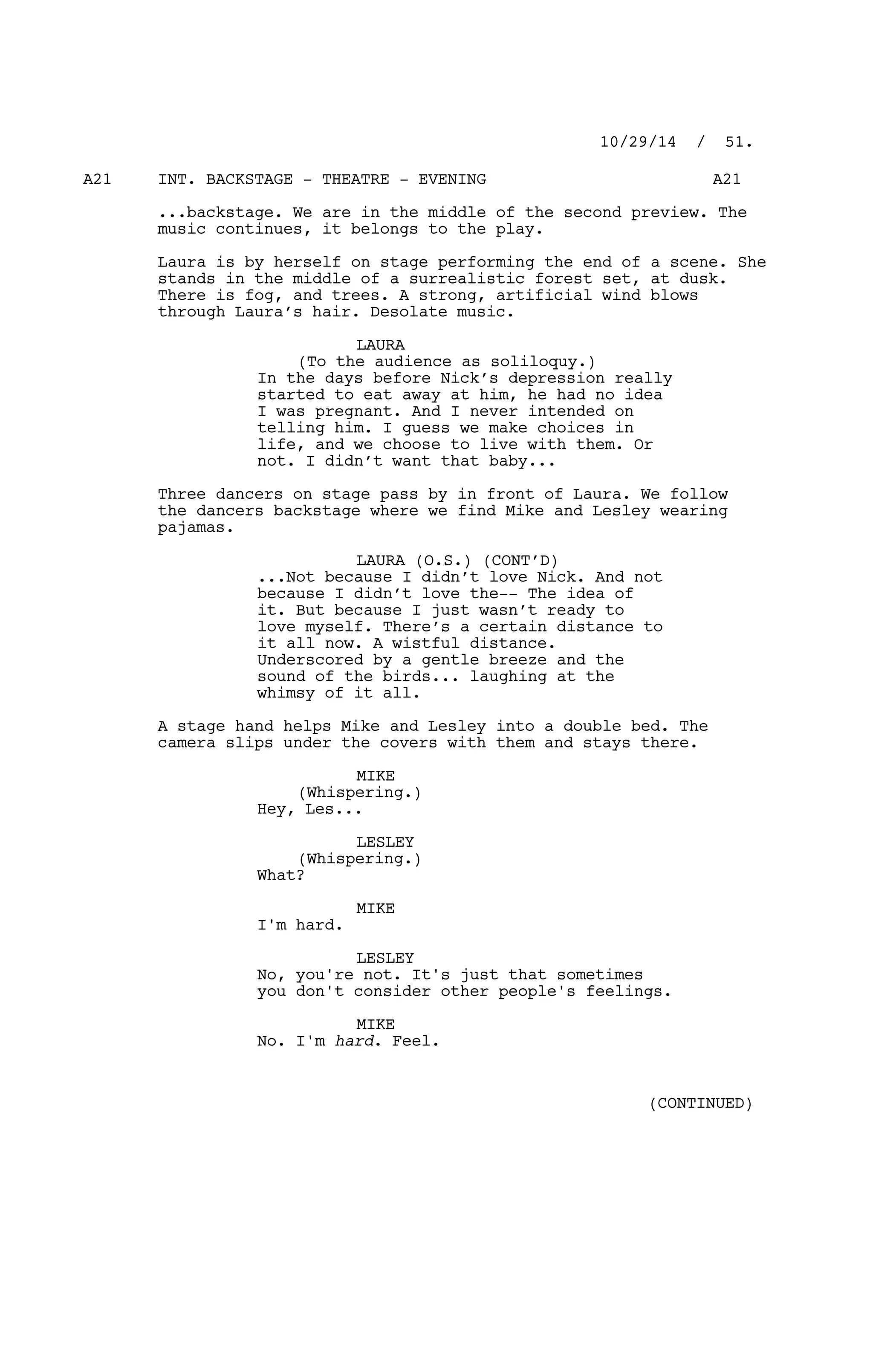 INT. BACKSTAGE - THEATRE - EVENINGA21 A21
...backstage. We are in the middle of the second preview. The
music continues, it belongs to the play.
Laura is by herself on stage performing the end of a scene. She
stands in the middle of a surrealistic forest set, at dusk.
There is fog, and trees. A strong, artificial wind blows
through Laura’s hair. Desolate music.
LAURA
(To the audience as soliloquy.)
In the days before Nick’s depression really
started to eat away at him, he had no idea
I was pregnant. And I never intended on
telling him. I guess we make choices in
life, and we choose to live with them. Or
not. I didn’t want that baby...
Three dancers on stage pass by in front of Laura. We follow
the dancers backstage where we find Mike and Lesley wearing
pajamas.
LAURA (O.S.) (CONT’D)
...Not because I didn’t love Nick. And not
because I didn’t love the-- The idea of
it. But because I just wasn’t ready to
love myself. There’s a certain distance to
it all now. A wistful distance.
Underscored by a gentle breeze and the
sound of the birds... laughing at the
whimsy of it all.
A stage hand helps Mike and Lesley into a double bed. The
camera slips under the covers with them and stays there.
MIKE
(Whispering.)
Hey, Les...
LESLEY
(Whispering.)
What?
MIKE
I'm hard.
LESLEY
No, you're not. It's just that sometimes
you don't consider other people's feelings.
MIKE
No. I'm hard. Feel.
10/29/14 / 51.
(CONTINUED)
 