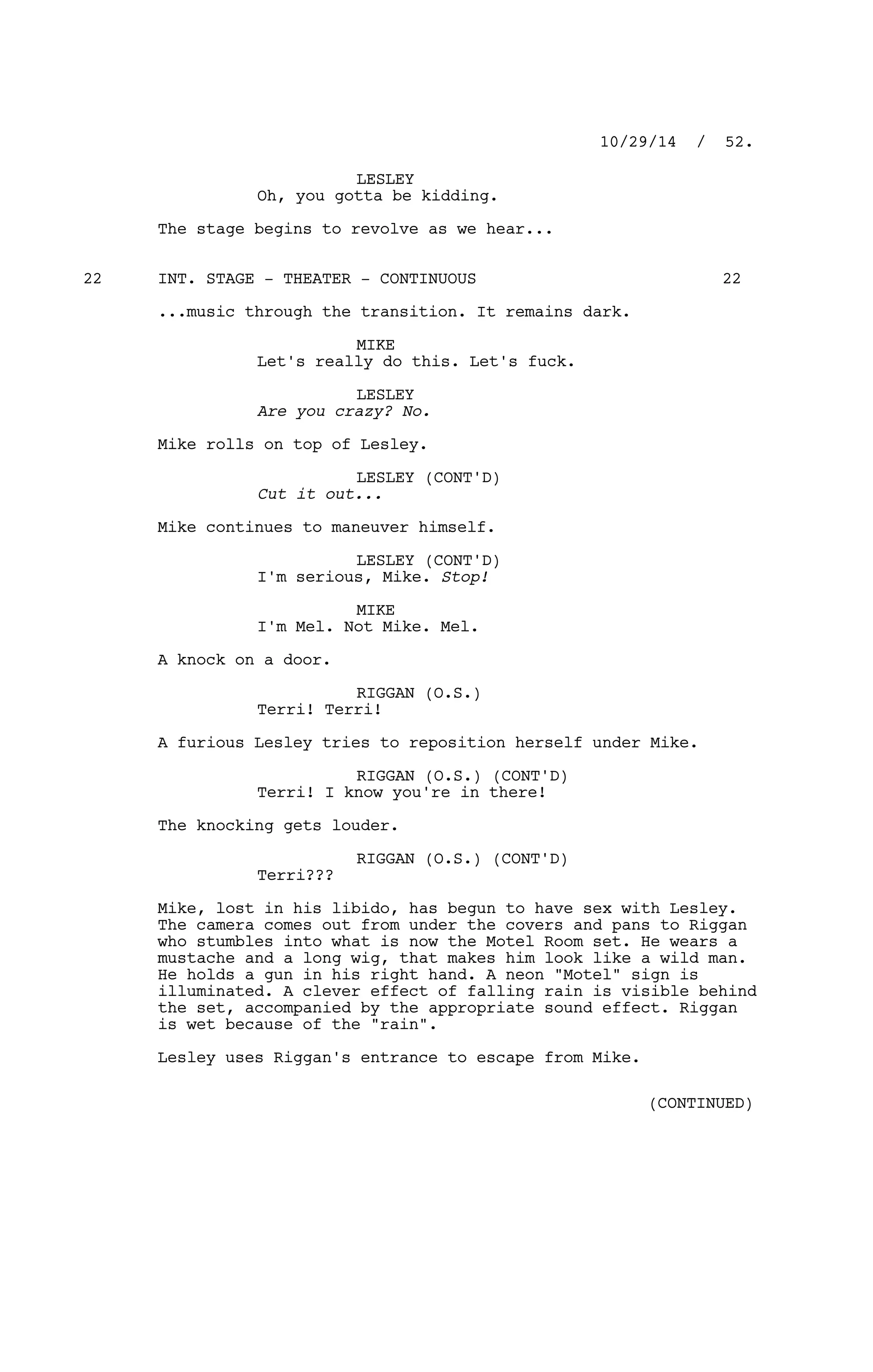 LESLEY
Oh, you gotta be kidding.
The stage begins to revolve as we hear...
INT. STAGE - THEATER - CONTINUOUS22 22
...music through the transition. It remains dark.
MIKE
Let's really do this. Let's fuck.
LESLEY
Are you crazy? No.
Mike rolls on top of Lesley.
LESLEY (CONT'D)
Cut it out...
Mike continues to maneuver himself.
LESLEY (CONT'D)
I'm serious, Mike. Stop!
MIKE
I'm Mel. Not Mike. Mel.
A knock on a door.
RIGGAN (O.S.)
Terri! Terri!
A furious Lesley tries to reposition herself under Mike.
RIGGAN (O.S.) (CONT'D)
Terri! I know you're in there!
The knocking gets louder.
RIGGAN (O.S.) (CONT'D)
Terri???
Mike, lost in his libido, has begun to have sex with Lesley.
The camera comes out from under the covers and pans to Riggan
who stumbles into what is now the Motel Room set. He wears a
mustache and a long wig, that makes him look like a wild man.
He holds a gun in his right hand. A neon "Motel" sign is
illuminated. A clever effect of falling rain is visible behind
the set, accompanied by the appropriate sound effect. Riggan
is wet because of the "rain".
Lesley uses Riggan's entrance to escape from Mike.
10/29/14 / 52.
(CONTINUED)
 